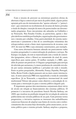 304
SISTEMAS PÚBLICOS DE COMUNICAÇÃO NO MUNDO
Com o intuito de prevenir ou minimizar possíveis efeitos da
abertura à lógica comercial por meio da publicidade, alguns países
optaram pelo uso do instrumento dos “apoios culturais” e “patrocí-
nios”, que consistem no recebimento de recursos de fontes privadas
a título de doação e inserção da marca do patrocinador em determi-
nados programas. Esses mecanismos são adotados na Colômbia e
na Venezuela. Nos Estados Unidos, os patrocínios, apoios e doa-
çõessãofeitostambémporfundações,organizaçõesnãogovernamen-
tais e mesmo por cidadãos. Uma particularidade do sistema norte-
americano é justamente o fato de as contribuições voluntárias dos
telespectadores serem a fonte mais representativa de recursos, com
26% do total da PBS e suas emissoras constituintes, por exemplo.
Uma outra alternativa bastante adotada em praticamente todos
os países pesquisados é a comercialização de produtos e serviços. Na
Europa e no Japão, ela tem se materializado com a venda de conteú-
dos (programas, séries e filmes) ou transmissão do sinal de canais
específicos para outros países. O melhor exemplo é a BBC, que,
além de possuir um portal em 33 línguas e programações para serviços
de televisão por assinatura, é a maior produtora de conteúdo veicula-
do por outras emissoras (públicas e privadas) em todo o mundo.
Entre os países pesquisados, Alemanha, França, Espanha, Portugal,
Itália, Reino Unido e Japão possuem um ou mais canais internacio-
nais. A norte-americana PBS vem expandindo a venda de conteúdos
específicos. Já na Venezuela, a experiência internacional do canal
multiestatal Telesur não possui como objetivo a arrecadação de re-
cursos para a instituição ou para o sistema público daquele país.
É importante apontar dois movimentos conjunturais deste início
de século em relação ao financiamento dos sistemas públicos. O
primeiro é a iniciativa do presidente francês Nicolas Sarkozy, em
2009, que resultou na proibição integral da veiculação de anúncios
publicitários nos veículos públicos de seu país. Com pretenso verniz
progressista, a iniciativa expressa os interesses dos radiodifusores
comerciais franceses de ampliar suas fontes de receita com o redire-
cionamento dos recursos hoje destinados, pelos anunciantes, ao sis-
tema público para o sistema privado. Sarkozy ampliou a proposta,
SPCM_Cap12a15.indd 304SPCM_Cap12a15.indd 304 4/27/09 5:27:28 PM4/27/09 5:27:28 PM
 