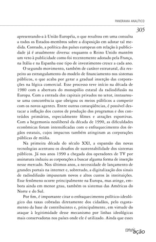 comunicação
PANORAMA ANALÍTICO
305
apresentando-a à União Européia, o que resultou em uma consulta
a todos os Estados-membros sobre a disposição em adotar tal me-
dida. Contudo, a política dos países europeus em relação à publici-
dade já é atualmente diversa: enquanto o Reino Unido mantém
um veto à publicidade como foi recentemente adotado pela França,
na Itália e na Espanha esse tipo de investimento cresce a cada ano.
O segundo movimento, também de caráter estrutural, diz res-
peito ao estrangulamento do modelo de financiamento nos sistemas
públicos, o que acaba por gerar a gradual inserção das corpora-
ções na lógica comercial. Esse processo teve início na década de
1980 com a abertura do monopólio estatal da radiodifusão na
Europa. Com a entrada dos capitais privados no setor, instaurou-
se uma concorrência que obrigou os meios públicos a competir
com os novos agentes. Entre outras conseqüências, é possível des-
tacar a inflação dos custos de produção dos programas e dos con-
teúdos primários, especialmente filmes e atrações esportivas.
Com a hegemonia neoliberal da década de 1990, as dificuldades
econômicas foram intensificadas com o enfraquecimento dos ór-
gãos estatais, cujos impactos também atingiram as corporações
públicas de mídia.
Na primeira década do século XXI, a expansão das novas
tecnologias acentuou os desafios de sustentabilidade dos sistemas
públicos. Já nos anos 1990 a chegada dos operadores de TV por
assinatura induziu as corporações a buscar alguma forma de inserção
nesse mercado. Nos últimos anos, a necessidade de lançamento de
grandes portais na internet e, sobretudo, a digitalização dos sinais
de radiodifusão impuseram novos e altos custos às instituições.
Esse fenômeno ocorre principalmente na Europa, mas atinge, em-
bora ainda em menor grau, também os sistemas das Américas do
Norte e do Sul.
Por fim, é importante citar o enfraquecimento político-ideoló-
gico das taxas cobradas diretamente dos cidadãos, pelo esgota-
mento da base de contribuintes e, principalmente, em virtude do
ataque à legitimidade desse mecanismo por linhas ideológicas
mais conservadoras nos países onde ele é utilizado. Ainda que esses
SPCM_Cap12a15.indd 305SPCM_Cap12a15.indd 305 4/27/09 5:27:28 PM4/27/09 5:27:28 PM
 