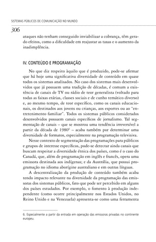 306
SISTEMAS PÚBLICOS DE COMUNICAÇÃO NO MUNDO
ataques não tenham conseguido inviabilizar a cobrança, têm gera-
do efeitos, como a dificuldade em reajustar as taxas e o aumento da
inadimplência.
IV. CONTEÚDO E PROGRAMAÇÃO
No que diz respeito àquilo que é produzido, pode-se afirmar
que há hoje uma significativa diversidade de conteúdo em quase
todos os sistemas analisados. No caso dos sistemas mais desenvol-
vidos que já possuem uma tradição de décadas, é comum a exis-
tência de canais de TV ou rádio de teor generalista (voltado para
todas as faixas etárias, classes sociais e de cunho temático diverso)
e, ao mesmo tempo, de teor específico, como os canais educacio-
nais, os destinados aos jovens ou crianças, aos esportes ou ao “en-
tretenimento familiar”. Todos os sistemas públicos considerados
desenvolvidos possuem canais específicos de jornalismo. Tal seg-
mentação de canais – que se mostrou uma tendência irreversível a
partir da década de 19806
– acaba também por determinar uma
diversidade de formatos, especialmente na programação televisiva.
Nesse contexto de segmentação das programações para públicos
e grupos de interesse específicos, pode-se detectar ainda canais que
buscam respeitar a diversidade étnica dos países, como é o caso do
Canadá, que, além de programação em inglês e francês, opera uma
emissora destinada aos indígenas; e da Austrália, que possui pro-
gramação no idioma aborígine australiano e em outras línguas.
A descentralização da produção de conteúdo também acaba
tendo impacto relevante na diversidade da programação das emis-
soras dos sistemas públicos, fato que pode ser percebido em alguns
dos países estudados. Por exemplo, o fomento à produção inde-
pendente (como ocorre principalmente nos Estados Unidos, no
Reino Unido e na Venezuela) apresenta-se como uma ferramenta
6. Especialmente a partir da entrada em operação das emissoras privadas no continente
europeu.
SPCM_Cap12a15.indd 306SPCM_Cap12a15.indd 306 4/27/09 5:27:29 PM4/27/09 5:27:29 PM
 