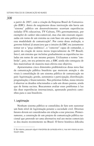 308
SISTEMAS PÚBLICOS DE COMUNICAÇÃO NO MUNDO
a partir de 2007, com a criação da Empresa Brasil de Comunica-
ção (EBC). Antes do surgimento dessa instituição não havia um
“sistema” público em desenvolvimento: ocorriam experiências
isoladas (TVs educativas, TV Cultura, TVs governamentais, por
exemplo) de caráter não-comercial, mas elas não estavam organi-
zadas em torno de um sistema ou com base em uma política para
essa modalidade de comunicação8
. Por conta dessa avaliação, o
governo federal já anunciava que o intuito da EBC era justamente
tentar ser a “peça sistêmica”, o “conector” capaz de comandar, a
partir da criação de novos meios (especialmente da TV Brasil).
Isto é, um sistema que incluísse gradualmente as experiências iso-
ladas em torno de um mesmo projeto. Utilizamos o termo “em-
brião”, pois, em seu primeiro ano, a EBC ainda não conseguiu de
fato materializar de maneira mais efetiva esse objetivo.
Apresentamos cinco dimensões problemáticas dessa nova fase
da comunicação pública brasileira que merecem atenção e são
vitais à consolidação de um sistema público de comunicação no
país: legitimação; gestão, autonomia e participação; distribuição;
programação; e financiamento. Nas próximas linhas, nosso intuito
é observar os desafios relacionados a cada um desses pontos, ainda
que de forma sucinta. Buscaremos avaliar esses problemas à luz
das doze experiências internacionais, apontando possíveis cami-
nhos para o caso brasileiro.
1. Legitimação
Nenhum sistema público se consolidou de fato sem sustentar
um bom nível de legitimação perante a sociedade civil. Diversos
fatores devem ser considerados em relação a esse processo. Primei-
ramente, a construção de um projeto de comunicação pública na-
cional que pretende ser uma alternativa real aos meios comerciais
se deu muito recentemente no Brasil. O breve histórico dificulta
8. No máximo, possuíam algum intercâmbio de conteúdo entre si, mas nem mesmo se cons-
tituíam redes.
SPCM_Cap12a15.indd 308SPCM_Cap12a15.indd 308 4/27/09 5:27:29 PM4/27/09 5:27:29 PM
 