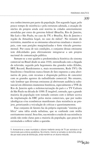 comunicação
PANORAMA ANALÍTICO
309
seu conhecimento por parte da população. Em segundo lugar, pelo
pouco tempo de existência e pela estrutura adotada, a atuação do
núcleo do projeto ainda está restrita às cidades anteriormente
atendidas por entes do governo federal (Brasília, Rio de Janeiro,
São Luís e São Paulo, no caso da TV; e Brasília, Rio de Janeiro e
região da Amazônia Legal, no caso do rádio)9
. No restante do
território, mantêm-se as emissoras educativas estaduais e munici-
pais, com suas posições marginalizadas e forte vínculo governa-
mental. Por causa de tais condições, o conjunto dessas emissoras
tem dificuldades para efetivamente integrar-se a um projeto
nacional de comunicação pública.
Somam-se a esse quadro a predominância histórica do sistema
comercial no Brasil desde os anos 1930, intensificada com a chegada
da televisão, seguida pela hegemonia das grandes redes (Globo,
SBT, Record, Bandeirantes e, mais recentemente, Rede TV!). Os
brasileiros e brasileiras nunca foram de fato expostos a uma alter-
nativa de peso, com recursos e disposição política de concorrer
com os grandes agentes da radiodifusão comercial. No entanto,
vale lembrar que diversas emissoras já obtiveram audiência subs-
tancial em diferentes momentos históricos, especialmente a TVE do
Rio de Janeiro após a redemocratização do país e a TV Cultura
de São Paulo na década de 1990. É inegável, contudo, que a grande
maioria da população tem tomado contato com o debate acerca
da implantação da EBC pelos meios comerciais, que por razões
ideológicas e/ou econômicas manifestam clara resistência ao pro-
jeto, priorizando a veiculação de críticas e questionamentos.
Esse conjunto de fatores faz da própria expressão “sistema pú-
blico” uma idéia ainda nebulosa, que se confunde com mídia
estritamente estatal. Seus fins, sua missão e a razão de sua existência
ainda não estão claras para a maioria da população, que pouco foi
estimulada a refletir sobre a questão.
9. Acrescenta-se a esses municípios o alcance mediante serviço de TV por assinatura e de
transmissão para antenas parabólicas. No entanto, mesmo se somados os domicílios atingi-
dos por esses canais de distribuição, ainda mantém-se um alcance reduzido.
SPCM_Cap12a15.indd 309SPCM_Cap12a15.indd 309 4/27/09 5:27:29 PM4/27/09 5:27:29 PM
 