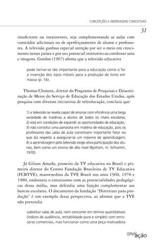 comunicação
CONCEPÇÕES E ABORDAGENS CONCEITUAIS
31
insuficiente ou inexistentes, seja complementando as aulas com
conteúdos adicionais ou de aperfeiçoamento de alunos e professo-
res. A televisão ganhou especial atenção por ser o meio em cresci-
mento nesses países e por seu potencial instrutivo ao combinar sons
e imagens. Gordon (1967) afirma que a televisão educativa
pode tornar-se tão importante para a educação como o foi
a invenção dos tipos móveis para a produção de livros em
massa (p. 16).
Thomas Clemens, diretor do Programa de Pesquisas e Dissemi-
nação de Meios do Serviço de Educação dos Estados Unidos, após
pesquisa com diversas iniciativas de teleeducação, concluiu que:
1) a televisão se revela capaz de ensinar com eﬁciência uma larga
variedade de matérias a alunos de todos os níveis escolares;
2) está em condições de expandir as oportunidades de educação;
3) não constitui uma panacéia em matéria de educação, pois os
professores das salas de aula constituem importante fator no
que diz respeito a assegurar-se um máximo de aprendizagem;
4) a aprendizagem pela televisão exige ativa participação dos alu-
nos, bem como um ensino de alto nível (Bystrom, in: Schramm,
1970).
Já Gilson Amado, pioneiro da TV educativa no Brasil e pri-
meiro diretor do Centro Fundação Brasileira de TV Educativa
(FCBTVE), mantenedora da TVE Brasil nos anos 1960, 1970 e
1980, endossava o entusiasmo com as potencialidades pedagógi-
cas dessa mídia, mas defendia uma função complementar aos
bancos escolares. O documento da fundação “Diretrizes para pro-
dução” é um exemplo dessa perspectiva, ao afirmar que a TVE
não pretendia
substituir salas de aula, nem concorrer em termos quantitativos
(índices de audiência, rentabilidade pura e simples) com emis-
soras comerciais, mas funcionar como uma peça motivadora
SPCM_Cap01a04.indd 31SPCM_Cap01a04.indd 31 4/27/09 5:23:23 PM4/27/09 5:23:23 PM
 