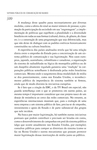310
SISTEMAS PÚBLICOS DE COMUNICAÇÃO NO MUNDO
A mudança desse quadro passa necessariamente por diversas
medidas, como a oferta do sinal ao maior número de pessoas; a pro-
moção da participação da sociedade em sua “engrenagem”; a imple-
mentação de políticas que espelhem a pluralidade e a diversidade
brasileira em todas as suas formas (cultural, étnica, de gênero, de classe
etc.) e a construção de uma programação que seja diferenciada, mas
que não deixe de dialogar com os padrões estéticos historicamente
constituídos na cultura brasileira.
A experiência dos países analisados revela que há uma relação
direta entre o empenho do Estado para a concretização de um sis-
tema público de comunicação e sua legitimação. Nos casos euro-
peus, japonês, australiano, colombiano e canadense, a organização
do sistema de radiodifusão na lógica do monopólio público ou de
um duopólio altamente regulado garantiu uma “tradição” às cor-
porações públicas semelhante à desfrutada pelas redes brasileiras
comerciais. Mesmo onde o surgimento dessa modalidade de mídia
se deu posteriormente, como nos Estados Unidos, o reconheci-
mento público da importância do sistema também se firmou,
ainda que de modo distinto às iniciativas européias.
Se é fato que a criação da EBC, e da TV Brasil em especial, não
guarda semelhança com o que se promoveu em outros países, ao
mesmo tempo é importante considerar que esse projeto nasce de um
desejo de resistência ao cerco das redes comerciais. No entanto, as
experiências internacionais mostram que, para a evolução de uma
nova empresa a um sistema público de fato, precisa-se de empenho,
investimento e apoio do Estado e de parte substancial dos grupos
que nele incidem.
Na busca por maior legitimação, há também outras iniciativas
pontuais que podem contribuir e precisam ser levadas em conta,
como o desenvolvimento de campanhas em prol do sistema público
(algo que ocorre anualmente nos Estados Unidos, por exemplo);
consultas públicas para compor as diretrizes do sistema (como se
faz no Reino Unido) e outros mecanismos que possam permitir
maior legitimação dessas instituições de mídia junto ao público.
SPCM_Cap12a15.indd 310SPCM_Cap12a15.indd 310 4/27/09 5:27:29 PM4/27/09 5:27:29 PM
 
