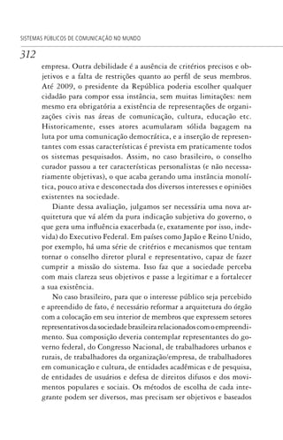 312
SISTEMAS PÚBLICOS DE COMUNICAÇÃO NO MUNDO
empresa. Outra debilidade é a ausência de critérios precisos e ob-
jetivos e a falta de restrições quanto ao perfil de seus membros.
Até 2009, o presidente da República poderia escolher qualquer
cidadão para compor essa instância, sem muitas limitações: nem
mesmo era obrigatória a existência de representações de organi-
zações civis nas áreas de comunicação, cultura, educação etc.
Historicamente, esses atores acumularam sólida bagagem na
luta por uma comunicação democrática, e a inserção de represen-
tantes com essas características é prevista em praticamente todos
os sistemas pesquisados. Assim, no caso brasileiro, o conselho
curador passou a ter características personalistas (e não necessa-
riamente objetivas), o que acaba gerando uma instância monolí-
tica, pouco ativa e desconectada dos diversos interesses e opiniões
existentes na sociedade.
Diante dessa avaliação, julgamos ser necessária uma nova ar-
quitetura que vá além da pura indicação subjetiva do governo, o
que gera uma influência exacerbada (e, exatamente por isso, inde-
vida) do Executivo Federal. Em países como Japão e Reino Unido,
por exemplo, há uma série de critérios e mecanismos que tentam
tornar o conselho diretor plural e representativo, capaz de fazer
cumprir a missão do sistema. Isso faz que a sociedade perceba
com mais clareza seus objetivos e passe a legitimar e a fortalecer
a sua existência.
No caso brasileiro, para que o interesse público seja percebido
e apreendido de fato, é necessário reformar a arquitetura do órgão
com a colocação em seu interior de membros que expressem setores
representativosdasociedadebrasileirarelacionadoscomoempreendi-
mento. Sua composição deveria contemplar representantes do go-
verno federal, do Congresso Nacional, de trabalhadores urbanos e
rurais, de trabalhadores da organização/empresa, de trabalhadores
em comunicação e cultura, de entidades acadêmicas e de pesquisa,
de entidades de usuários e defesa de direitos difusos e dos movi-
mentos populares e sociais. Os métodos de escolha de cada inte-
grante podem ser diversos, mas precisam ser objetivos e baseados
SPCM_Cap12a15.indd 312SPCM_Cap12a15.indd 312 4/27/09 5:27:30 PM4/27/09 5:27:30 PM
 