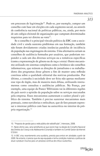comunicação
PANORAMA ANALÍTICO
313
em processos de legitimação10
. Pode-se, por exemplo, compor um
conselho com base em eleições em cada segmento social, ou através
de conferência nacional de políticas públicas, ou, ainda, por meio
de um colégio eleitoral de organizações que cumpram determinados
requisitos para ter direito ao voto11
.
Se o conselho é o principal vínculo político da EBC com a socie-
dade civil e ainda sustenta problemas em sua formação, também
não foram devidamente criadas instâncias paralelas de incidência
da população nas engrenagens do sistema. Uma alternativa seriam os
conselhos de audiência formados por usuários, que poderiam res-
ponder a cada um dos diversos serviços ou a temáticas específicas
(como a representação de gênero ou de raça e etnia). Outro mecanis-
mo utilizado em sistemas complexos como o britânico são conselhos
informativos, que reúnem as direções de jornalismo e os trabalha-
dores dos programas desse gênero a fim de manter uma reflexão
contínua sobre a qualidade editorial das notícias produzidas. Por
último, a consulta à sociedade deve ser feita não apenas mediante
esse tipo de órgão, mas de maneira mais difusa, utilizando instru-
mentos como consultas e audiências públicas. Na França, por
exemplo, uma equipe da France Télévisions vai às diferentes regiões
do país ouvir a opinião da população sobre os serviços executados
pela empresa. Esses mecanismos aumentam o caráter plural e pú-
blico do sistema. Também é preciso sustentar mecanismos mais
pontuais, como ouvidorias e ombusdman, que de fato possam expres-
sar o interesse público com base na autocrítica no interior da pró-
pria organização.12
10. “Proposta de gestão para a rede pública de radiodifusão”, Intervozes, 2008.
11. Neste último caso, seria semelhante ao que ocorre hoje na eleição do Conselho Nacional
dos Direitos da Criança e do Adolescente (Conanda) e também no Comitê Gestor da Internet
(CGI.br).
12. A EBC criou recentemente uma ouvidoria, prevista para entrar em atividade a partir de
2009. No entanto, é preciso que ela seja equipada e tenha condições materiais e políticas de
atuar e produzir insumos para um processo contínuo de crítica e autocrítica.
SPCM_Cap12a15.indd 313SPCM_Cap12a15.indd 313 4/27/09 5:27:30 PM4/27/09 5:27:30 PM
 