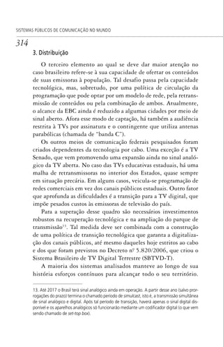 314
SISTEMAS PÚBLICOS DE COMUNICAÇÃO NO MUNDO
3. Distribuição
O terceiro elemento ao qual se deve dar maior atenção no
caso brasileiro refere-se à sua capacidade de ofertar os conteúdos
de suas emissoras à população. Tal desafio passa pela capacidade
tecnológica, mas, sobretudo, por uma política de circulação da
programação que pode optar por um modelo de rede, pela retrans-
missão de conteúdos ou pela combinação de ambos. Atualmente,
o alcance da EBC ainda é reduzido a algumas cidades por meio de
sinal aberto. Afora esse modo de captação, há também a audiência
restrita à TVs por assinatura e o contingente que utiliza antenas
parabólicas (chamada de “banda C”).
Os outros meios de comunicação federais pesquisados foram
criados dependentes da tecnologia por cabo. Uma exceção é a TV
Senado, que vem promovendo uma expansão ainda no sinal analó-
gico da TV aberta. No caso das TVs educativas estaduais, há uma
malha de retransmissoras no interior dos Estados, quase sempre
em situação precária. Em alguns casos, veicula-se programação de
redes comerciais em vez dos canais públicos estaduais. Outro fator
que aprofunda as dificuldades é a transição para a TV digital, que
impõe pesados custos às emissoras de televisão do país.
Para a superação desse quadro são necessários investimentos
robustos na recuperação tecnológica e na ampliação do parque de
transmissão13
. Tal medida deve ser combinada com a construção
de uma política de transição tecnológica que garanta a digitaliza-
ção dos canais públicos, até mesmo daqueles hoje estritos ao cabo
e dos que foram previstos no Decreto nº. 5.820/2006, que criou o
Sistema Brasileiro de TV Digital Terrestre (SBTVD-T).
A maioria dos sistemas analisados manteve ao longo de sua
história esforços contínuos para alcançar todo o seu território.
13. Até 2017 o Brasil terá sinal analógico ainda em operação. A partir desse ano (salvo pror-
rogações do prazo) termina o chamado período de simulcast, isto é, a transmissão simultânea
de sinal analógico e digital. Após tal período de transição, haverá apenas o sinal digital dis-
ponível e os aparelhos analógicos só funcionarão mediante um codiﬁcador digital (o que vem
sendo chamado de set-top box).
SPCM_Cap12a15.indd 314SPCM_Cap12a15.indd 314 4/27/09 5:27:30 PM4/27/09 5:27:30 PM
 