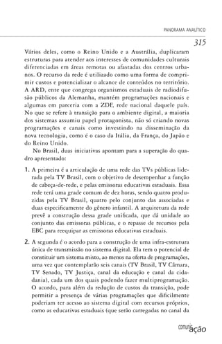comunicação
PANORAMA ANALÍTICO
315
Vários deles, como o Reino Unido e a Austrália, duplicaram
estruturas para atender aos interesses de comunidades culturais
diferenciadas em áreas remotas ou afastadas dos centros urba-
nos. O recurso da rede é utilizado como uma forma de compri-
mir custos e potencializar o alcance de conteúdos no território.
A ARD, ente que congrega organismos estaduais de radiodifu-
são públicos da Alemanha, mantém programações nacionais e
algumas em parceria com a ZDF, rede nacional daquele país.
No que se refere à transição para o ambiente digital, a maioria
dos sistemas assumiu papel protagonista, não só criando novas
programações e canais como investindo na disseminação da
nova tecnologia, como é o caso da Itália, da França, do Japão e
do Reino Unido.
No Brasil, duas iniciativas apontam para a superação do qua-
dro apresentado:
1. A primeira é a articulação de uma rede das TVs públicas lide-
rada pela TV Brasil, com o objetivo de desempenhar a função
de cabeça-de-rede, e pelas emissoras educativas estaduais. Essa
rede terá uma grade comum de dez horas, sendo quatro produ-
zidas pela TV Brasil, quatro pelo conjunto das associadas e
duas especificamente do gênero infantil. A arquitetura da rede
prevê a construção dessa grade unificada, que dá unidade ao
conjunto das emissoras públicas, e o repasse de recursos pela
EBC para reequipar as emissoras educativas estaduais.
2. A segunda é o acordo para a construção de uma infra-estrutura
única de transmissão no sistema digital. Ela tem o potencial de
constituir um sistema misto, ao menos na oferta de programações,
uma vez que contemplarão seis canais (TV Brasil, TV Câmara,
TV Senado, TV Justiça, canal da educação e canal da cida-
dania), cada um dos quais podendo fazer multiprogramação.
O acordo, para além da redução de custos da transição, pode
permitir a presença de várias programações que dificilmente
poderiam ter acesso ao sistema digital com recursos próprios,
como as educativas estaduais (que serão carregadas no canal da
SPCM_Cap12a15.indd 315SPCM_Cap12a15.indd 315 4/27/09 5:27:31 PM4/27/09 5:27:31 PM
 