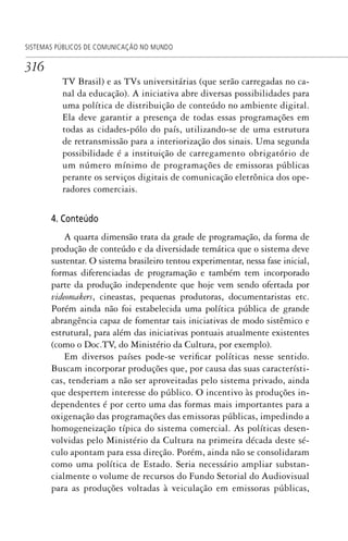 316
SISTEMAS PÚBLICOS DE COMUNICAÇÃO NO MUNDO
TV Brasil) e as TVs universitárias (que serão carregadas no ca-
nal da educação). A iniciativa abre diversas possibilidades para
uma política de distribuição de conteúdo no ambiente digital.
Ela deve garantir a presença de todas essas programações em
todas as cidades-pólo do país, utilizando-se de uma estrutura
de retransmissão para a interiorização dos sinais. Uma segunda
possibilidade é a instituição de carregamento obrigatório de
um número mínimo de programações de emissoras públicas
perante os serviços digitais de comunicação eletrônica dos ope-
radores comerciais.
4. Conteúdo
A quarta dimensão trata da grade de programação, da forma de
produção de conteúdo e da diversidade temática que o sistema deve
sustentar. O sistema brasileiro tentou experimentar, nessa fase inicial,
formas diferenciadas de programação e também tem incorporado
parte da produção independente que hoje vem sendo ofertada por
videomakers, cineastas, pequenas produtoras, documentaristas etc.
Porém ainda não foi estabelecida uma política pública de grande
abrangência capaz de fomentar tais iniciativas de modo sistêmico e
estrutural, para além das iniciativas pontuais atualmente existentes
(como o Doc.TV, do Ministério da Cultura, por exemplo).
Em diversos países pode-se verificar políticas nesse sentido.
Buscam incorporar produções que, por causa das suas característi-
cas, tenderiam a não ser aproveitadas pelo sistema privado, ainda
que despertem interesse do público. O incentivo às produções in-
dependentes é por certo uma das formas mais importantes para a
oxigenação das programações das emissoras públicas, impedindo a
homogeneização típica do sistema comercial. As políticas desen-
volvidas pelo Ministério da Cultura na primeira década deste sé-
culo apontam para essa direção. Porém, ainda não se consolidaram
como uma política de Estado. Seria necessário ampliar substan-
cialmente o volume de recursos do Fundo Setorial do Audiovisual
para as produções voltadas à veiculação em emissoras públicas,
SPCM_Cap12a15.indd 316SPCM_Cap12a15.indd 316 4/27/09 5:27:31 PM4/27/09 5:27:31 PM
 