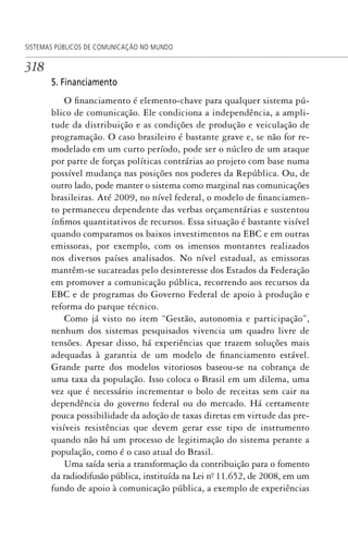 318
SISTEMAS PÚBLICOS DE COMUNICAÇÃO NO MUNDO
5. Financiamento
O financiamento é elemento-chave para qualquer sistema pú-
blico de comunicação. Ele condiciona a independência, a ampli-
tude da distribuição e as condições de produção e veiculação de
programação. O caso brasileiro é bastante grave e, se não for re-
modelado em um curto período, pode ser o núcleo de um ataque
por parte de forças políticas contrárias ao projeto com base numa
possível mudança nas posições nos poderes da República. Ou, de
outro lado, pode manter o sistema como marginal nas comunicações
brasileiras. Até 2009, no nível federal, o modelo de financiamen-
to permaneceu dependente das verbas orçamentárias e sustentou
ínfimos quantitativos de recursos. Essa situação é bastante visível
quando comparamos os baixos investimentos na EBC e em outras
emissoras, por exemplo, com os imensos montantes realizados
nos diversos países analisados. No nível estadual, as emissoras
mantêm-se sucateadas pelo desinteresse dos Estados da Federação
em promover a comunicação pública, recorrendo aos recursos da
EBC e de programas do Governo Federal de apoio à produção e
reforma do parque técnico.
Como já visto no item “Gestão, autonomia e participação”,
nenhum dos sistemas pesquisados vivencia um quadro livre de
tensões. Apesar disso, há experiências que trazem soluções mais
adequadas à garantia de um modelo de financiamento estável.
Grande parte dos modelos vitoriosos baseou-se na cobrança de
uma taxa da população. Isso coloca o Brasil em um dilema, uma
vez que é necessário incrementar o bolo de receitas sem cair na
dependência do governo federal ou do mercado. Há certamente
pouca possibilidade da adoção de taxas diretas em virtude das pre-
visíveis resistências que devem gerar esse tipo de instrumento
quando não há um processo de legitimação do sistema perante a
população, como é o caso atual do Brasil.
Uma saída seria a transformação da contribuição para o fomento
da radiodifusão pública, instituída na Lei nº. 11.652, de 2008, em um
fundo de apoio à comunicação pública, a exemplo de experiências
SPCM_Cap12a15.indd 318SPCM_Cap12a15.indd 318 4/27/09 5:27:31 PM4/27/09 5:27:31 PM
 