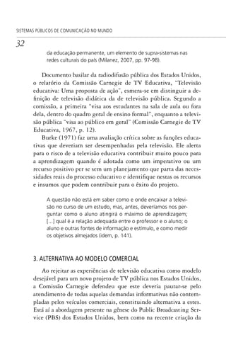32
SISTEMAS PÚBLICOS DE COMUNICAÇÃO NO MUNDO
da educação permanente, um elemento de supra-sistemas nas
redes culturais do país (Milanez, 2007, pp. 97-98).
Documento basilar da radiodifusão pública dos Estados Unidos,
o relatório da Comissão Carnegie de TV Educativa, “Televisão
educativa: Uma proposta de ação”, esmera-se em distinguir a de-
finição de televisão didática da de televisão pública. Segundo a
comissão, a primeira “visa aos estudantes na sala de aula ou fora
dela, dentro do quadro geral de ensino formal”, enquanto a televi-
são pública “visa ao público em geral” (Comissão Carnegie de TV
Educativa, 1967, p. 12).
Burke (1971) faz uma avaliação crítica sobre as funções educa-
tivas que deveriam ser desempenhadas pela televisão. Ele alerta
para o risco de a televisão educativa contribuir muito pouco para
a aprendizagem quando é adotada como um imperativo ou um
recurso positivo per se sem um planejamento que parta das neces-
sidades reais do processo educativo e identifique nestas os recursos
e insumos que podem contribuir para o êxito do projeto.
A questão não está em saber como e onde encaixar a televi-
são no curso de um estudo, mas, antes, deveríamos nos per-
guntar como o aluno atingirá o máximo de aprendizagem;
[...] qual é a relação adequada entre o professor e o aluno; o
aluno e outras fontes de informação e estímulo, e como medir
os objetivos almejados (idem, p. 141).
3. ALTERNATIVA AO MODELO COMERCIAL
Ao rejeitar as experiências de televisão educativa como modelo
desejável para um novo projeto de TV pública nos Estados Unidos,
a Comissão Carnegie defendeu que este deveria pautar-se pelo
atendimento de todas aquelas demandas informativas não contem-
pladas pelos veículos comerciais, constituindo alternativa a estes.
Está aí a abordagem presente na gênese do Public Broadcasting Ser-
vice (PBS) dos Estados Unidos, bem como na recente criação da
SPCM_Cap01a04.indd 32SPCM_Cap01a04.indd 32 4/27/09 5:23:23 PM4/27/09 5:23:23 PM
 