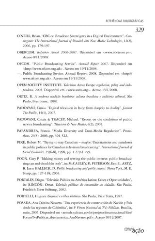 comunicação
REFERÊNCIAS BIBLIOGRÁFICAS
329
O’NEILL, Brian. “CBC.ca: Broadcast Sovereignty in a Digital Environment”. Con-
vergence: The International Journal of Research into New Media Technologies, 12(2),
2006, pp. 179-197.
OBERCOM. Relatório Anual 2006-2007. Disponível em <www.obercom.pt>.
Acesso 8/11/2008.
OFCOM. “Public Broadcasting Service”. Annual Report 2007. Disponível em
<http://www.ofcom.org.uk>. Acesso em 19/11/2008.
—. Public Broadcasting Service. Annual Report. 2008. Disponível em <http://
www.ofcom.org.uk>. Acesso em 19/11/2008.
OPEN SOCIETY INSTITUTE. Television Across Europe: regulation, policy and inde-
pendence. 2005. Disponível em <www.soros.org>. Acesso 15/1/2008.
ORTIZ, R. A moderna tradição brasileira: cultura brasileira e indústria cultural. São
Paulo, Brasiliense, 1988.
PADOVANI, Cinzia. “Digital television in Italy: from duopoly to duality”. Javnost
The Public, 14(1), 2007.
PADOVANI, Cinzia & TRACEY, Michael. “Report on the conditions of public
service broadcasting”. Television & New Media, 4(2), 2003.
PAPANDREA, Franco. “Media Diversity and Cross-Media Regulation”. Prome-
theus, 24(3), 2006, pp. 301-322.
PIKE, Robert M. “Trying to stay Canadian – maybe: Uncertainties and paradoxes
in public policies for Canadian television broadcasting”. International Journal of
Social Economics, 25(6-8), 1998, pp. 1.279-1.299.
POON, Gary P. “Making money and serving the public interest: public broadcas-
ting can and should do both”, in: McCAULEY, P.; PETERSON, Eric E.; ARTZ,
B. Lee e HALLECK, D. Public broadcasting and public interest. Nova York, M. E.
Sharp, pp. 127-138, 2003.
PORTALES, Diego. “Televisão Pública na América Latina: Crises e Oportunidades”,
in: RINCÓN, Omar. Televisão pública: do consumidor ao cidadão. São Paulo,
Friedrich Ebert Stiftung, 2002.
PORTELLI, Hugues. Gramsci e o bloco histórico. São Paulo, Paz e Terra, 1987.
POSADA, Ana Cristina Navarro. “Una experiencia de construcción de Nación y País
desde las regiones de Colômbia”, in: Iº. Fórum Nacional de TVs Públicas. Brasília,
maio, 2007. Disponível em <xemele.cultura.gov.br/projetos/forumnacional/files/
ForumTvsPublicas_iberoamerica_AnaNavarro.pdf>. Acesso 10/12/2007.
SPCM_Cap12a15.indd 329SPCM_Cap12a15.indd 329 4/27/09 5:27:34 PM4/27/09 5:27:34 PM
 