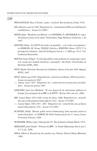 330
SISTEMAS PÚBLICOS DE COMUNICAÇÃO NO MUNDO
POULANTZAS, Nico. O Estado, o poder, o socialismo. Rio de Janeiro, Graal, 1978.
RAI. Relatório anual de 2006. Disponível em <www.bilancio2006.rai.it/uk/bilancio/
cons066.htm>. Acesso 25/4/2007.
REITH, John. “Broadcast over Britain”, in: GOLDING, P. e MURDOCK, G. (org.).
The political economy of the media. Chentenham, Elgar Reference Collection, v. II,
1997.
RINCÓN, Omar. “La CNTV del sueño a la pesadilla... y de vuelta a la esperanza”,
in HERRÁN, M. Teresa; TELLEZ, Patrícia e RINCÓN, Omar. CNTV: Y la
participación ciudadana?. Santa Fé de Bogotá, Fescol, v. 3, 2000, pp. 39-47. Col.
Cuadernos Ocasionales.
ROCHA, Liana Vidigal. “A televisão pública num ambiente de competição comer-
cial: estudo dos modelos brasileiro e português”. São Paulo: Universidade de
São Paulo (USP), 2006.
RTVC (Radio Televisión Nacional de Colômbia). Informe de Gestión 2006. Bogotá,
RTVC, 2007.
RTVE. Informe anual 2005. Disponível em <www.rtve.es/informe_2005/inicio.htm>.
Acesso em janeiro de 2007.
—. Informe anual 2007. Disponível em <comercial.rtve.es/comercial_tve/index.
htm>. Acesso em janeiro, 2007.
SANCHÉZ, Juan Luiz Manfredi. “El reto digital de las televisiones públicas en
Europa: Las estrategias de la BBC y de RTVE”. Revista Telos, jul.-set., 2006.
SBS. Annual Report 2005-2006: Living the dream, 2006. Disponível em <www20.
sbs.com.au/sbscorporate/index.php?id=392>. Acesso 5/12/2007.
—. Annual Report 2006-2007, 2007. Disponível em <www20.sbs.com.au/sbscor
porate/index.php?id=392>. Acesso 5/12/2007.
SCANNEL, Paddy. “Britain: public service broadcasting, from nacional culture to
multiculturalism”, in: RABOY, M. Public broadcasting for the 21st
century. Luton,
University of Luton, 1998.
SCHRAMM, Wilbur (org.). Educação pela TV. Rio de Janeiro, Edições Bloch, 1970.
SERGEANT, Jean-Claude. “O futuro da BBC”. Le Monde Diplomatique Brasil, ano 1,
nº. 12, jul., 2008.
SHEA, Albert A. Broadcasting the canadian way. Ottawa, Harvest House Montreal,
1980.
SPCM_Cap12a15.indd 330SPCM_Cap12a15.indd 330 4/27/09 5:27:34 PM4/27/09 5:27:34 PM
 