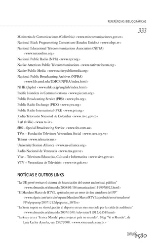 comunicação
REFERÊNCIAS BIBLIOGRÁFICAS
333
Ministerio de Comunicaciones (Colômbia) <www.mincomunicaciones.gov.co>
National Black Programming Consortium (Estados Unidos) <www.nbpc.tv>
National Educational Telecommunications Association (NETA)
<www.netaonline.org>
National Public Radio (NPR) <www.npr.org>
Native American Public Telecommunications <www.nativetelecom.org>
Native Public Media <www.nativepublicmedia.org>
National Public Broadcasting Archives (NPBA)
<www.lib.umd.edu/UMCP/NPBA/index.html>
NHK (Japão) <www.nhk.or.jp/english/index.html>
Pacific Islanders in Communications <www.piccom.org>
Public Broadcasting Service (PBS) <www.pbs.org>
Public Radio Exchange (PRX) <www.prx.org>
Public Radio International (PRI) <www.pri.org>
Radio Televisión Nacional de Colombia <www.rtvc.gov.co>
RAI (Itália) <www.rai.it>
SBS – Special Broadcasting Service <www.sbs.com.au>
TVes – Fundación Televisora Venezolana Social <www.tves.org.ve>
Telesur <www.telesurtv.net>
University:Station Alliance <www.us-alliance.org>
Radio Nacional de Venezuela <www.rnv.gov.ve>
Vive – Televisora Educativa, Cultural e Informativa <www.vive.gov.ve>
VTV – Venezolana de Televisión <www.vtv.gob.ve>
NOTÍCIAS E OUTROS LINKS
“La UE prevé revisar el sistema de financiación del sector audiovisual público”
<www.elmundo.es/elmundo/2008/01/10/comunicacion/1199978922.html>
“El Mandato Marco de RTVE, aprobado por un error de dos senadores del PP”
<www.elpais.com/articulo/espana/Mandato/Marco/RTVE/aprobado/error/senadores/
PP/elpepuesp/20071212elpepunac_10/Tes>
“La Sexta supera su récord gracias al deporte en un mes marcado por la caída de audiência”
<www.elmundo.es/elmundo/2007/10/01/television/1191233358.html>
“Sarkozy cria a ‘France Monde’ para projetar país no mundo”. Blog “Vi o Mundo”, de
Luiz Carlos Azenha, em 25/2/2008. <www.viomundo.com.br>
SPCM_Cap12a15.indd 333SPCM_Cap12a15.indd 333 4/27/09 5:27:34 PM4/27/09 5:27:34 PM
 