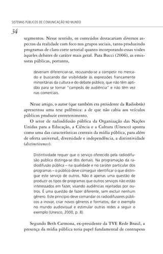 34
SISTEMAS PÚBLICOS DE COMUNICAÇÃO NO MUNDO
segmentos. Nesse sentido, os conteúdos destacariam diversos as-
pectos da realidade com foco nos grupos sociais, tanto produzindo
programas de claro corte setorial quanto incorporando essas visões
àqueles debates de caráter mais geral. Para Bucci (2006), as emis-
soras públicas, portanto,
deveriam diferenciar-se, recusando-se a competir no merca-
do e buscando dar visibilidade às expressões francamente
minoritárias da cultura e do debate público, que não têm apti-
dão para se tornar ”campeãs de audiência” e não têm vez
nas comerciais.
Nesse artigo, o autor (que também era presidente da Radiobrás)
apresentou uma tese polêmica: a de que não cabia aos veículos
públicos produzir entretenimento.
O setor de radiodifusão pública da Organização das Nações
Unidas para a Educação, a Ciência e a Cultura (Unesco) aponta
como uma das características centrais da mídia pública, para além
de oferta universal, diversidade e independência, a distintividade
(distinctiveness).
Distintividade requer que o serviço oferecido pela radiodifu-
são pública distinga-se dos demais. Na programação da ra-
diodifusão pública – na qualidade e no caráter particular dos
programas – o público deve conseguir identiﬁcar o que distin-
gue este serviço de outros. Não é apenas uma questão de
produzir os tipos de programas que outros serviços não estão
interessados em fazer, visando audiências rejeitadas por ou-
tros. É uma questão de fazer diferente, sem excluir nenhum
gênero. Este princípio deve comandar os radiodifusores públi-
cos a inovar, criar novos gêneros e formatos, dar o exemplo
no mundo audiovisual e estimular outras redes a seguir o
exemplo (Unesco, 2000, p. 8).
Segundo Beth Carmona, ex-presidente da TVE Rede Brasil, a
presença da mídia pública teria papel fundamental de contrapeso
SPCM_Cap01a04.indd 34SPCM_Cap01a04.indd 34 4/27/09 5:23:24 PM4/27/09 5:23:24 PM
 