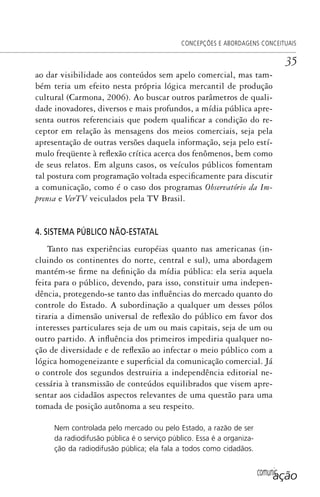 comunicação
CONCEPÇÕES E ABORDAGENS CONCEITUAIS
35
ao dar visibilidade aos conteúdos sem apelo comercial, mas tam-
bém teria um efeito nesta própria lógica mercantil de produção
cultural (Carmona, 2006). Ao buscar outros parâmetros de quali-
dade inovadores, diversos e mais profundos, a mídia pública apre-
senta outros referenciais que podem qualificar a condição do re-
ceptor em relação às mensagens dos meios comerciais, seja pela
apresentação de outras versões daquela informação, seja pelo estí-
mulo freqüente à reflexão crítica acerca dos fenômenos, bem como
de seus relatos. Em alguns casos, os veículos públicos fomentam
tal postura com programação voltada especificamente para discutir
a comunicação, como é o caso dos programas Observatório da Im-
prensa e VerTV veiculados pela TV Brasil.
4. SISTEMA PÚBLICO NÃO-ESTATAL
Tanto nas experiências européias quanto nas americanas (in-
cluindo os continentes do norte, central e sul), uma abordagem
mantém-se firme na definição da mídia pública: ela seria aquela
feita para o público, devendo, para isso, constituir uma indepen-
dência, protegendo-se tanto das influências do mercado quanto do
controle do Estado. A subordinação a qualquer um desses pólos
tiraria a dimensão universal de reflexão do público em favor dos
interesses particulares seja de um ou mais capitais, seja de um ou
outro partido. A influência dos primeiros impediria qualquer no-
ção de diversidade e de reflexão ao infectar o meio público com a
lógica homogeneizante e superficial da comunicação comercial. Já
o controle dos segundos destruiria a independência editorial ne-
cessária à transmissão de conteúdos equilibrados que visem apre-
sentar aos cidadãos aspectos relevantes de uma questão para uma
tomada de posição autônoma a seu respeito.
Nem controlada pelo mercado ou pelo Estado, a razão de ser
da radiodifusão pública é o serviço público. Essa é a organiza-
ção da radiodifusão pública; ela fala a todos como cidadãos.
SPCM_Cap01a04.indd 35SPCM_Cap01a04.indd 35 4/27/09 5:23:24 PM4/27/09 5:23:24 PM
 