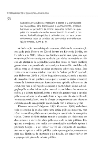 36
SISTEMAS PÚBLICOS DE COMUNICAÇÃO NO MUNDO
Radiodifusores públicos encorajam o acesso e a participação
na vida pública. Eles desenvolvem o conhecimento, ampliam
horizontes e permitem às pessoas entender melhor elas pró-
prias por meio de um melhor entendimento do mundo e dos
outros. Radiodifusão pública é deﬁnida como um local de en-
contro onde todos os cidadãos são bem-vindos e considerados
iguais (Unesco, 2000, p. 4).
A declaração do workshop de sistemas públicos de comunicação
realizado pela Unesco no World Forum on Eletronic Media, em
Genebra, em 2003, coloca essa distância como condição para que
os meios públicos consigam produzir conteúdos imparciais e críti-
cos. Ao afastar-se da dependência dos dois pólos, os meios públicos
garantiriam a expressão do universal por intermédio do debate de
idéias entre as diversas opiniões existentes sobre cada tema. Essa
visão tem forte referencial no conceito de “esfera pública” cunhado
por Habermas (1961 e 2003). Segundo o autor, ela seria a reunião
de privados em um público que, a partir do uso da razão, discutem
temas de interesse comum, formando uma opinião sobre estes. As
condições para a esfera pública seriam a publicidade, como a divul-
gação pública das informações necessárias ao debate dos temas na
esfera, e o debate racional, como o meio de garantir que a opinião
pública resultante da discussão fosse a expressão não do conflito de
interesses particulares, mas da síntese de argumentos com vistas na
constituição de uma posição identificada com o interesse geral.
Diversos autores (Dahlgreen, 1995; Garnham, 1990) trabalham
todo o sistema de mídia como uma esfera pública moderna, mas
vêem nas mídias públicas a expressão por excelência de seus prin-
cípios. Gomes (1998) prefere tomar o conceito de Habermas em
duas esferas: a da visibilidade pública e a do debate público. En-
quanto o conjunto dos meios de comunicação atenderia apenas a
primeira função – a de tornar visível um conjunto de aconteci-
mentos –, apenas a mídia pública teria a prerrogativa, exatamente
pela sua distância do mercado e do Estado, de constituir-se em
espaço privilegiado de debate público.
SPCM_Cap01a04.indd 36SPCM_Cap01a04.indd 36 4/27/09 5:23:24 PM4/27/09 5:23:24 PM
 