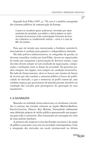 comunicação
CONCEPÇÕES E ABORDAGENS CONCEITUAIS
37
Segundo Leal Filho (1997, p. 79), esse é o modelo consagrado
dos sistemas públicos de comunicação da Europa.
Criaram-se conselhos gerais autônomos, formados por repre-
sentantes da sociedade, que detêm a última palavra na admi-
nistração de emissoras onde a participação ﬁnanceira do Esta-
do é pequena ou simplesmente inexiste – como é o caso da
BBC de Londres.
Para que tal missão seja concretizada, o binômio controle-fi-
nanciamento é condição para garantir a independência desejada.
No lado político-administrativo, os colegiados de gestão, os
diversos conselhos citados por Leal Filho, devem ser organizados
de modo que assegurem a participação de diversos setores, cujas
decisões devem sempre ser um resultado de negociações, compo-
sições e mediações entre as forças da sociedade. Os governos po-
dem integrar tais órgãos, mas sempre em condição minoritária.
Do lado do financiamento, deve-se buscar um sistema de fontes
de receita que não condene a emissora pública à busca de publi-
cidade no mercado, o que a remeteria ao perfil comercial, mas
também impeça que governantes de plantão possam interferir na
condução dos veículos pela prerrogativa de aprovação de seus
orçamentos.
5. A CULTURALISTA
Baseados na realidade latino-americana, os estudiosos vincula-
dos à corrente dos estudos culturais na região (Martín-Barbero,
García-Canclini, Orozco, Rey Beltrán, Fuenzalida) elaboraram
uma definição própria de mídia pública apresentando um progra-
ma para todo o continente. Eles estruturam tal concepção em cima
de duas análises basilares.
A primeira diz respeito à crise dos Estados nacionais e da noção
de público associada a este ente na sociedade contemporânea. Com
a integração dos mercados em escala internacional no último
SPCM_Cap01a04.indd 37SPCM_Cap01a04.indd 37 4/27/09 5:23:24 PM4/27/09 5:23:24 PM
 