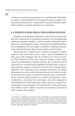 40
SISTEMAS PÚBLICOS DE COMUNICAÇÃO NO MUNDO
a cultural nacional por essa perspectiva multifacetada. Essa ênfase
na cultura a afasta também da concepção educativa, a qual é criti-
cada pelos autores por ser a expressão do uso pelos Estados autori-
tários durante os regimes ditatoriais no continente.
6. A DEFINIÇÃO DE MÍDIA PÚBLICA COMO APARELHO DE ESTADO
Enquanto na abordagem culturalista o que define os sistemas pú-
blicos de comunicação é seu programa cultural e sua interpelação das
audiências enquanto cidadãos, a visão ancorada na tradição marxista
baseia sua conceituação nos traços constitutivos da instituição Esta-
do no capitalismo e de sua função na dinâmica conflitante que per-
meia o desenvolvimento desse sistema social: a luta de classes1
.
Nesse processo, o Estado teria a função de assegurar a domi-
nação de uma classe sobre outra, como o uso do monopólio da
força para coibir qualquer tipo de resistência ou crítica ao siste-
ma. Para Gramsci (1978), para além da coerção, a outra forma
central de dominação é a direção cultural, que se dá por meio da
construção de consensos pelos aparelhos de hegemonia, como es-
colas, partidos, igreja e os meios de comunicação. A função desses
aparelhos seria reproduzir uma ideologia particular, das forças
dominantes, em uma visão de mundo universal de toda a socieda-
de. Justificam-se, assim, os interesses daquela classe, naturalizan-
do seu modo de direção perante o conjunto da população e desa-
creditando as iniciativas de contestação, seja pela alegação da
inviabilidade de transformação da ordem vigente, seja pela des-
construção de suas propostas. Tal reprodução, é claro, não ocorre
sem conflito, sendo o reflexo, no plano da consciência, da disputa
entre as forças da sociedade.
1. Para Marx, o capitalismo estrutura-se sobre a exploração de uma pequena classe que
detém os meios de produção de riqueza, a burguesia, sobre a grande maioria de pessoas
que depende de sua força de trabalho para viver, os trabalhadores. Outra característica desse
sistema seria a mercantilização incessante e crescente de toda sorte de produtos do trabalho
humano, sejam eles materiais ou imateriais.
SPCM_Cap01a04.indd 40SPCM_Cap01a04.indd 40 4/27/09 5:23:25 PM4/27/09 5:23:25 PM
 