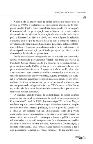comunicação
CONCEPÇÕES E ABORDAGENS CONCEITUAIS
43
A retomada da experiência de mídia pública no país se deu na
década de 1960 e é exatamente aí que começa a formação do com-
plexo quadro legal e conceitual dessa modalidade em nosso país.
Como resultado da preocupação dos militares com a necessidade
de constituir um sistema de educação da massa pela televisão no
país, o Decreto-Lei 236, de 1967, instituiu a figura da televisão
educativa como tipo de radiodifusão de sons e imagens voltada à
divulgação de programas educacionais, palestras, aulas, conferên-
cias e debates. A norma estabeleceu ainda o caráter não-comercial
desse tipo de comunicação, proibindo qualquer tipo direto ou in-
direto de publicidade ou patrocínio.
Desde então houve a criação de um sistema de emissoras edu-
cativas comandada pelo governo federal (por meio da criação da
Fundação Centro Brasileiro de TV Educativa e, posteriormente,
pelo nascimento da TVE) e pelos governos estaduais, bem como
pelas universidades federais. A quase totalidade dos Estados criou
a sua emissora, que passou a combinar conteúdos educativos (no
sentido apresentado anteriormente), alguma programação cultu-
ral e jornalismo geralmente subordinado aos gabinetes de gover-
nadores. A única emissora que, pelo menos em discurso, alegava
ter um projeto de independência era a TV Cultura, de São Paulo,
mantida pela Fundação Padre Anchieta e controlada por um con-
selho nos moldes europeus.
O segundo grande marco da consolidação do nosso confuso
quadro institucional da comunicação pública foi a aprovação da
Constituição Federal de 1988. Em seu artigo 223, a Carta Magna
estabelece que a concessão de outorgas deveria observar a comple-
mentaridade dos sistemas públicos, estatal e privado. Criou-se aí
a idéia de um sistema público, diferenciado tanto do privado
quanto do estatal. Pesquisadores e militantes que participaram da
constituinte atribuem tal redação que diferencia público de esta-
tal à resistência a este último por causa da então recente experiên-
cia com a ditadura militar no país. Aprovada a Constituição, o
modelo institucional das comunicações brasileiras passou a ter o
que poderíamos chamar de “duas camadas” de regulação: uma,
SPCM_Cap01a04.indd 43SPCM_Cap01a04.indd 43 4/27/09 5:23:26 PM4/27/09 5:23:26 PM
 