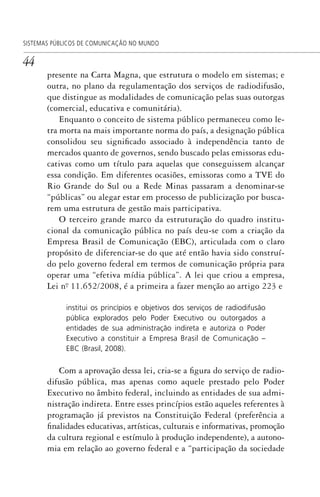 44
SISTEMAS PÚBLICOS DE COMUNICAÇÃO NO MUNDO
presente na Carta Magna, que estrutura o modelo em sistemas; e
outra, no plano da regulamentação dos serviços de radiodifusão,
que distingue as modalidades de comunicação pelas suas outorgas
(comercial, educativa e comunitária).
Enquanto o conceito de sistema público permaneceu como le-
tra morta na mais importante norma do país, a designação pública
consolidou seu significado associado à independência tanto de
mercados quanto de governos, sendo buscado pelas emissoras edu-
cativas como um título para aquelas que conseguissem alcançar
essa condição. Em diferentes ocasiões, emissoras como a TVE do
Rio Grande do Sul ou a Rede Minas passaram a denominar-se
“públicas” ou alegar estar em processo de publicização por busca-
rem uma estrutura de gestão mais participativa.
O terceiro grande marco da estruturação do quadro institu-
cional da comunicação pública no país deu-se com a criação da
Empresa Brasil de Comunicação (EBC), articulada com o claro
propósito de diferenciar-se do que até então havia sido construí-
do pelo governo federal em termos de comunicação própria para
operar uma “efetiva mídia pública”. A lei que criou a empresa,
Lei nº. 11.652/2008, é a primeira a fazer menção ao artigo 223 e
institui os princípios e objetivos dos serviços de radiodifusão
pública explorados pelo Poder Executivo ou outorgados a
entidades de sua administração indireta e autoriza o Poder
Executivo a constituir a Empresa Brasil de Comunicação –
EBC (Brasil, 2008).
Com a aprovação dessa lei, cria-se a figura do serviço de radio-
difusão pública, mas apenas como aquele prestado pelo Poder
Executivo no âmbito federal, incluindo as entidades de sua admi-
nistração indireta. Entre esses princípios estão aqueles referentes à
programação já previstos na Constituição Federal (preferência a
finalidades educativas, artísticas, culturais e informativas, promoção
da cultura regional e estímulo à produção independente), a autono-
mia em relação ao governo federal e a “participação da sociedade
SPCM_Cap01a04.indd 44SPCM_Cap01a04.indd 44 4/27/09 5:23:26 PM4/27/09 5:23:26 PM
 