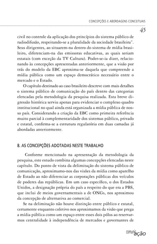 comunicação
CONCEPÇÕES E ABORDAGENS CONCEITUAIS
45
civil no controle da aplicação dos princípios do sistema público de
radiodifusão, respeitando-se a pluralidade da sociedade brasileira”.
Seus dirigentes, ao situarem-na dentro do sistema de mídia brasi-
leiro, diferenciam-na das emissoras educativas, as quais seriam
estatais (com exceção da TV Cultura). Poder-se-ia dizer, relacio-
nando às concepções apresentadas anteriormente, que a visão por
trás do modelo da EBC aproxima-se daquela que compreende a
mídia pública como um espaço democrático necessário entre o
mercado e o Estado.
O capítulo destinado ao caso brasileiro descreve com mais detalhes
o sistema público de comunicação do país dentro das categorias
elencadas pela metodologia da pesquisa realizada. Esta breve di-
gressão histórica serviu apenas para evidenciar o complexo quadro
institucional no qual ainda está organizada a mídia pública de nos-
so país. Considerando a criação da EBC como primeira referência
muito parcial à complementaridade dos sistemas público, privado
e estatal, confirma-se a estrutura regulatória em duas camadas já
abordadas anteriormente.
8. AS CONCEPÇÕES ADOTADAS NESTE TRABALHO
Conforme mencionado na apresentação da metodologia da
pesquisa, este estudo combina algumas concepções elencadas neste
capítulo. Do ponto de vista da delimitação do sistema público de
comunicação, aproximamo-nos das visões da mídia como aparelho
de Estado ao não diferenciar as corporações públicas dos veículos
de poderes das repúblicas. Em um caso específico, o dos Estados
Unidos, a designação própria do país a respeito do que era a PBS,
que inclui de meios governamentais a de ONGs, nos aproximou
da concepção de alternativa ao comercial.
Se na delimitação não houve distinção entre público e estatal,
certamente enquanto coletivo nos aproximamos da visão que prega
a mídia pública como um espaço entre esses dois pólos ao reservar-
mos centralidade à independência de mercados e governantes de
SPCM_Cap01a04.indd 45SPCM_Cap01a04.indd 45 4/27/09 5:23:26 PM4/27/09 5:23:26 PM
 