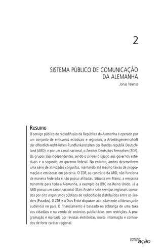 comunicação
Resumo
O serviço público de radiodifusão da República da Alemanha é operado por
um conjunto de emissoras estaduais e regionais, a Arbetitsgemeinschaft
der offentlich-recht-lichen-Rundfunkanstalten der Bundes-republik Deutsch-
land (ARD), e por um canal nacional, o Zweites Deutsches Fernsehen (ZDF).
Os grupos são independentes, sendo o primeiro ligado aos governos esta-
duais e o segundo, ao governo federal. No entanto, ambos desenvolvem
uma série de atividades conjuntas, mantendo até mesmo faixas de progra-
mação e emissoras em parceria. O ZDF, ao contrário da ARD, não funciona
de maneira federada e não possui afiliadas. Situada em Mainz, a emissora
transmite para toda a Alemanha, a exemplo da BBC no Reino Unido. Já a
ARD possui um canal nacional (Dars Erste) e sete serviços regionais opera-
dos por oito organismos públicos de radiodifusão distribuídos entre os lan-
ders (Estados). O ZDF e o Dars Erste disputam acirradamente a liderança de
audiência no país. O financiamento é baseado na cobrança de uma taxa
aos cidadãos e na venda de anúncios publicitários com restrições. A pro-
gramação é marcada por revistas eletrônicas, muita informação e conteú-
dos de forte caráter regional.
2
SISTEMA PÚBLICO DE COMUNICAÇÃO
DA ALEMANHA
Jonas Valente
SPCM_Cap01a04.indd 47SPCM_Cap01a04.indd 47 4/27/09 5:23:27 PM4/27/09 5:23:27 PM
 