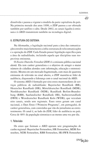 comunicação
ALEMANHA
49
dissolvida e passou a vigorar o modelo da parte capitalista do país.
Na primeira metade dos anos 1990, o ZDF passou a ser ofertado
também por satélite e cabo. Desde 2002, os canais ligados à emis-
sora e à ARD transmitem também na tecnologia digital.
II. ESTRUTURA DO SISTEMA
Na Alemanha, a legislação nacional para a área das comunica-
ções envolve mais fortemente a infra-estrutura de telecomunicações
e a operação do ZDF. Cada Estado possui legislação específica para
a área da radiodifusão, incluindo aquela que disciplina suas res-
pectivas emissoras.
O Zweites Deutsches Fernsehen (ZDF) é a emissora pública nacional
alemã. Ela tem caráter generalista e o objetivo de atingir o maior
número de cidadãos alemães com informação, educação e entreteni-
mento. Mesmo em um mercado fragmentado, com mais de quarenta
emissoras de televisão no sinal aberto, o ZDF mantém-se líder de
audiência, disputando a liderança com o canal nacional da ARD.
O sistema ARD é formado por oito entes mantenedores de ser-
viços públicos de radiodifusão: Bayerischer Rundfunk (BR),
Hessischer Rundfunk (HR), Mitteldeutscher Rundfunk (MDR),
Norddeutscher Rundfunk (NDR), Rundfunk Berlim-Brandes-
burg (RBB), Saarlandischer Rundfunk (SR), Sudwestrundfunk
(SWR) e Westdeutscher Rundfunk Koln (WDR), que veiculam
oito canais, sendo sete regionais. Esses entes geram um canal
nacional, o Dars Erste (“Primeiro Programa”, em português), de
caráter generalista, com conteúdos que vão do jornalismo ao entre-
tenimento. O canal é, ao lado do ZDF, líder de audiência no país.
Cerca de 40% da população sintoniza-o ao menos uma vez por dia.
1. Televisão
Os entes que formam a ARD operam sete programações de
cunho regional: Bayerischer Fernesehen, HR Fernesehen, MDR Fer-
nesehen, NDR Fernesehen, RBB Fernesehen, SR-SWR Fernesehen
SPCM_Cap01a04.indd 49SPCM_Cap01a04.indd 49 4/27/09 5:23:27 PM4/27/09 5:23:27 PM
 