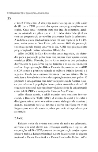 50
SISTEMAS PÚBLICOS DE COMUNICAÇÃO NO MUNDO
e WDR Fernesehen. A diferença numérica explica-se pela união
da SR com a SWR para veicular apenas uma programação em sua
região. Cada canal transmite para sua área de cobertura, geral-
mente cobrindo a região a que se refere. Mas vários deles já ofere-
cem sua programação por satélite para outros locais da Alemanha.
A audiência diária média desses canais em suas regiões é de 13,4%,
mas, assim como o Dars Erste, pelo menos 40% da população
sintoniza-os pelo menos uma vez ao dia. A BR possui ainda outra
programação de caráter educativo, BR-Alpha.
Além do ZDF, do Dars Erste e dos canais regionais, são oferta-
dos para a população pelas duas companhias mais quatro canais
temáticos (Kika, Phoenix, 3sat e Arte), sendo os dois primeiros
distribuídos na plataforma digital terrestre e os dois últimos, por
satélite. As programações Kika e Phoenix são parcerias entre ARD
e ZDF, sendo a primeira voltada ao público infanto-juvenil e a
segunda, focada em assuntos cotidianos e documentários. Os ca-
nais 3sat e Arte são iniciativas de cooperação com outros países. O
primeiro é uma parceria com televisões públicas da Áustria e Suí-
ça para oferecer à população destes países conteúdo cultural. O
segundo é um canal europeu desenvolvido através de uma parceria
entre ARD, ZDF e a companhia francesa Arte France.
Além desses canais, a ARD mantém uma emissora interna-
cional, a Deutsche Welle (DW). A missão do canal é veicular e
divulgar o país no exterior e oferecer uma visão germânica sobre o
mundo. Transmite notícias, revistas e outros conteúdos em trinta
línguas para mais de sessenta países por meio de operadoras por
assinatura.
2. Rádio
Existem cerca de oitenta emissoras de rádio na Alemanha,
ofertadas em sinal aberto em tecnologia analógica e digital. As
corporações ARD e ZDF possuem uma organização conjunta para
operar o rádio, a Deustschlandradio, com duas estações de alcance
nacional, a Deutschlandfunk e a Deutschlandradio Kultur. Além
SPCM_Cap01a04.indd 50SPCM_Cap01a04.indd 50 4/27/09 5:23:28 PM4/27/09 5:23:28 PM
 