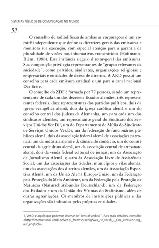 52
SISTEMAS PÚBLICOS DE COMUNICAÇÃO NO MUNDO
O conselho de radiodifusão de ambas as corporações é um co-
mitê independente que define as diretrizes gerais das emissoras e
monitora sua execução, com especial atenção para a garantia da
pluralidade de visões nos informativos transmitidos (Hoffmann-
Riem, 1998). Essa instância elege o diretor-geral das emissoras.
Sua composição privilegia representantes de “grupos relevantes da
sociedade”, como partidos, sindicatos, organizações religiosas e
empresariais e entidades de defesa de direitos. A ARD possui um
conselho para cada emissora estadual e um para o canal nacional
Das Erste.
O conselho do ZDF é formado por 77 pessoas, sendo um repre-
sentante de cada um dos dezesseis Estados alemães, três represen-
tantes federais, doze representantes dos partidos políticos, dois da
igreja evangélica alemã, dois da igreja católica alemã e um do
conselho central dos judeus da Alemanha, um para cada um dos
sindicatos alemães, um representante geral do Sindicato dos Ser-
viços Unidos Ver.Di1
, um do Departamento de Mídia do Sindicato
de Serviços Unidos Ver.Di, um da federação de funcionários pú-
blicos alemã, dois da associação federal alemã de associações patro-
nais, um da indústria alemã e da câmara do comércio, um do comitê
central da agricultura alemã, um da associação central de artesanato
alemã, dois da venda federal editorial de jornais, um da Associação
de Jornalismo Alemã, quatro da Associação Livre de Assistência
Social, um das associações das cidades, municípios e vilas alemãs,
um das associações dos distritos alemães, um da Associação Espor-
tiva Alemã, um da União Alemã Europa-União, um da Federação
pela Proteção do Meio Ambiente, um da Federação pela Proteção da
Natureza (Naturschutzbundes Deutschland), um da Federação
dos Exilados e um da União das Vítimas do Stalinismo, além de
outras agremiações. Os membros de instituições públicas e das
organizações são indicados pelas próprias entidades.
1. Ver.Di é aquilo que podemos chamar de “central sindical”. Para mais detalhes, consultar
<http://international.verdi.de/ver.di_fremdsprachig/was_ist_ver.di_-_eine_einfuehrung_
auf_englisch>.
SPCM_Cap01a04.indd 52SPCM_Cap01a04.indd 52 4/27/09 5:23:28 PM4/27/09 5:23:28 PM
 