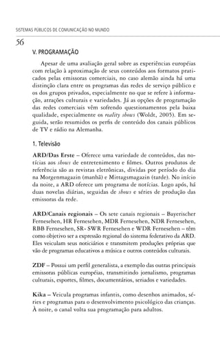 56
SISTEMAS PÚBLICOS DE COMUNICAÇÃO NO MUNDO
V. PROGRAMAÇÃO
Apesar de uma avaliação geral sobre as experiências européias
com relação à aproximação de seus conteúdos aos formatos prati-
cados pelas emissoras comerciais, no caso alemão ainda há uma
distinção clara entre os programas das redes de serviço público e
os dos grupos privados, especialmente no que se refere à informa-
ção, atrações culturais e variedades. Já as opções de programação
das redes comerciais vêm sofrendo questionamentos pela baixa
qualidade, especialmente os reality shows (Woldt, 2005). Em se-
guida, serão resumidos os perfis de conteúdo dos canais públicos
de TV e rádio na Alemanha.
1. Televisão
ARD/Das Erste – Oferece uma variedade de conteúdos, das no-
tícias aos shows de entretenimento e filmes. Outros produtos de
referência são as revistas eletrônicas, dividas por período do dia
na Morgenmagazin (manhã) e Mittagsmagazin (tarde). No início
da noite, a ARD oferece um programa de notícias. Logo após, há
duas novelas diárias, seguidas de shows e séries de produção das
emissoras da rede.
ARD/Canais regionais – Os sete canais regionais – Bayerischer
Fernesehen, HR Fernesehen, MDR Fernesehen, NDR Fernesehen,
RBB Fernesehen, SR- SWR Fernesehen e WDR Fernesehen – têm
como objetivo ser a expressão regional do sistema federativo da ARD.
Eles veiculam seus noticiários e transmitem produções próprias que
vão de programas educativos a música e outros conteúdos culturais.
ZDF – Possui um perfil generalista, a exemplo das outras principais
emissoras públicas européias, transmitindo jornalismo, programas
culturais, esportes, filmes, documentários, seriados e variedades.
Kika – Veicula programas infantis, como desenhos animados, sé-
ries e programas para o desenvolvimento psicológico das crianças.
À noite, o canal volta sua programação para adultos.
SPCM_Cap01a04.indd 56SPCM_Cap01a04.indd 56 4/27/09 5:23:29 PM4/27/09 5:23:29 PM
 