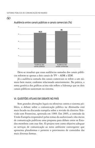 60
SISTEMAS PÚBLICOS DE COMUNICAÇÃO NO MUNDO
Audiência entre canais públicos e canais comerciais (%)
Deve-se ressaltar que essas audiências somadas dos canais públi-
cos referem-se apenas a dois canais de TV – ADR e ZDF.
Já a audiência somada dos canais comerciais se refere a um nú-
mero bem maior, conforme relacionado anteriormente. Na prática, a
soma genérica dos gráficos acima não reflete a liderança que os dois
canais públicos sustentam no sistema.
VI. QUESTÕES ATUAIS EM DEBATE NO PAÍS
Sem grandes alterações legais ou ofensivas contra o sistema pú-
blico, o debate sobre a comunicação pública na Alemanha está
mais focado na discussão européia sobre a revisão da diretiva Tele-
visão sem Fronteiras, aprovada em 1989. Em 2005, a comissão da
União Européia responsável pelos temas do audiovisual e dos meios
de comunicação publicou uma proposta para debate entre os Esta-
dos-membros com esse fim. O projeto tem como objetivo adequar
os serviços de comunicação ao novo ambiente convergente que
aproxima plataformas e permite o provimento de conteúdos das
mais diversas formas.
SPCM_Cap01a04.indd 60SPCM_Cap01a04.indd 60 4/27/09 5:23:31 PM4/27/09 5:23:31 PM
 