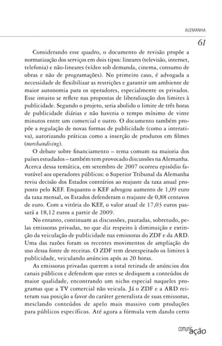 comunicação
ALEMANHA
61
Considerando esse quadro, o documento de revisão propõe a
normatização dos serviços em dois tipos: lineares (televisão, internet,
telefonia) e não-lineares (vídeo sob demanda, cinema, consumo de
obras e não de programações). No primeiro caso, é advogada a
necessidade de flexibilizar as restrições e garantir um ambiente de
maior autonomia para os operadores, especialmente os privados.
Esse intuito se reflete nas propostas de liberalização dos limites à
publicidade. Segundo o projeto, seria abolido o limite de três horas
de publicidade diárias e não haveria o tempo mínimo de vinte
minutos entre um comercial e outro. O documento também pro-
põe a regulação de novas formas de publicidade (como a interati-
va), autorizando práticas como a inserção de produtos em filmes
(merchandising).
O debate sobre financiamento – tema comum na maioria dos
países estudados – também tem provocado discussões na Alemanha.
Acerca dessa temática, em setembro de 2007 ocorreu episódio fa-
vorável aos operadores públicos: o Superior Tribunal da Alemanha
reviu decisão dos Estados contrários ao reajuste da taxa anual pro-
posto pelo KEF. Enquanto o KEF advogou aumento de 1,09 euro
da taxa mensal, os Estados defenderam o reajuste de 0,88 centavos
de euro. Com a vitória do KEF, o valor atual de 17,03 euros pas-
sará a 18,12 euros a partir de 2009.
No entanto, continuam as discussões, pautadas, sobretudo, pe-
las emissoras privadas, no que diz respeito à diminuição e extin-
ção da veiculação de publicidade nas emissoras do ZDF e da ARD.
Uma das razões foram os recentes movimentos de ampliação do
uso dessa fonte de receitas. O ZDF tem desrespeitado os limites à
publicidade, veiculando anúncios após as 20 horas.
As emissoras privadas querem a total retirada de anúncios dos
canais públicos e defendem que estes se dediquem a conteúdos de
maior qualidade, encontrando um nicho especial naqueles pro-
gramas que a TV comercial não veicula. Já o ZDF e a ARD rei-
teram sua posição a favor do caráter generalista de suas emissoras,
mesclando conteúdos de apelo mais massivo com produções
para públicos específicos. Até agora a fórmula vem dando certo
SPCM_Cap01a04.indd 61SPCM_Cap01a04.indd 61 4/27/09 5:23:31 PM4/27/09 5:23:31 PM
 