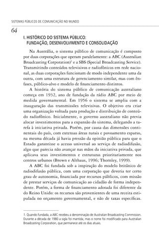64
SISTEMAS PÚBLICOS DE COMUNICAÇÃO NO MUNDO
I. HISTÓRICO DO SISTEMA PÚBLICO:
FUNDAÇÃO, DESENVOLVIMENTO E CONSOLIDAÇÃO
Na Austrália, o sistema público de comunicação é composto
por duas corporações que operam paralelamente: a ABC (Australian
Broadcasting Corporation)1
e a SBS (Special Broadcasting Service).
Transmitindo conteúdos televisivos e radiofônicos em rede nacio-
nal, as duas corporações funcionam de modo independente uma da
outra, com uma estrutura de gerenciamento similar, mas com ên-
fases, público-alvo e modelo de financiamento distintos.
A história do sistema público de comunicação australiano
começa em 1932, ano de fundação da rádio ABC por meio de
medida governamental. Em 1956 o sistema se amplia com a
inauguração das transmissões televisivas. O objetivo era criar
uma organização voltada para produção e distribuição de conteú-
do radiofônico. Inicialmente, o governo australiano não previa
alocar investimentos para a expansão do sistema, delegando a ta-
refa à iniciativa privada. Porém, por causa das dimensões conti-
nentais do país, com extensas áreas rurais e povoamento esparso,
na mesma década já havia pressão da opinião pública para que o
Estado garantisse o acesso universal ao serviço de radiodifusão,
algo que parecia não avançar nas mãos da iniciativa privada, que
aplicava seus investimentos e estruturas prioritariamente nos
centros urbanos (Brown e Althaus, 1996; Thornley, 1999).
A ABC foi fundada sob a inspiração do modelo britânico de
radiodifusão pública, com uma corporação que deveria ter certo
grau de autonomia, financiada por recursos públicos, com missão
de prestar serviços de comunicação ao cidadão de forma indepen-
dente. Porém, a forma de financiamento adotada foi diferente da
do Reino Unido: os recursos são provenientes de uma receita esti-
pulada no orçamento governamental, e não de taxas específicas.
1. Quando fundada, a ABC recebeu a denominação de Australian Broadcasting Commission.
Durante a década de 1980 a sigla foi mantida, mas o nome foi modiﬁcado para Australian
Broadcasting Corporation, que permanece até os dias atuais.
SPCM_Cap01a04.indd 64SPCM_Cap01a04.indd 64 4/27/09 5:23:32 PM4/27/09 5:23:32 PM
 
