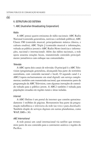 66
SISTEMAS PÚBLICOS DE COMUNICAÇÃO NO MUNDO
II. ESTRUTURA DO SISTEMA
1. ABC (Australian Broadcasting Corporation)
Rádio
A ABC possui quatro emissoras de rádio nacionais: ABC Radio
National (conteúdo generalista, notícias e utilidade pública), ABC
Classic FM (conteúdo musical, principalmente música clássica, e
cultura erudita), ABC Triple J (conteúdo musical e informações,
voltada ao público jovem) e ABC Radio-News (notícias e informa-
ções, nacional e internacional). Além das rádios nacionais, a rede
opera sessenta estações locais, transmitindo conteúdo principal-
mente jornalístico com enfoque nas comunidades.
Televisão
A ABC opera dois canais de televisão. O principal é a ABC Tele-
vision (programação generalista, alcançando boa parte do território
australiano, com conteúdo nacional e local). O segundo canal é a
ABC2 (opera exclusivamente em sinal digital): um serviço comple-
mentar, também com transmissão nacional, que retransmite parte da
programação da ABC Television, com algumas inovações de conteú-
do voltado para o público jovem. A ABC2 também é voltada para
populações situadas em regiões rurais e áreas isoladas.
Internet
A ABC Online é um portal da internet que contém aproxima-
damente 3 milhões de páginas. Retransmite boa parte da progra-
mação radiofônica e televisiva da rede (ao vivo e para downloads).
Também dispõe de serviços digitais em outras plataformas, como
WAP, SMS e 3G.
ABC International
A rede possui um canal internacional via satélite que retrans-
mite parte do seu conteúdo para o continente asiático e regiões do
Pacífico.
SPCM_Cap01a04.indd 66SPCM_Cap01a04.indd 66 4/27/09 5:23:32 PM4/27/09 5:23:32 PM
 