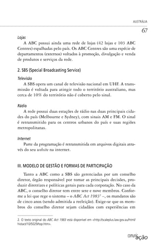 comunicação
AUSTRÁLIA
67
Lojas
A ABC possui ainda uma rede de lojas (42 lojas e 103 ABC
Centres) espalhadas pelo país. Os ABC Centres são uma espécie de
departamentos (externos) voltados à promoção, divulgação e venda
de produtos e serviços da rede.
2. SBS (Special Broadcasting Service)
Televisão
A SBS opera um canal de televisão nacional em UHF. A trans-
missão é voltada para atingir todo o território australiano, mas
cerca de 10% do território não é coberto pelo sinal.
Rádio
A rede possui duas estações de rádio nas duas principais cida-
des do país (Melbourne e Sydney), com sinais AM e FM. O sinal
é retransmitido para os centros urbanos do país e suas regiões
metropolitanas.
Internet
Parte da programação é retransmitida em arquivos digitais atra-
vés do seu website na internet.
III. MODELO DE GESTÃO E FORMAS DE PARTICIPAÇÃO
Tanto a ABC como a SBS são gerenciadas por um conselho
diretor, órgão responsável por tomar as principais decisões, pro-
duzir diretrizes e políticas gerais para cada corporação. No caso da
ABC, o conselho diretor tem entre sete e nove membros. Confor-
me a lei que rege o sistema – o ABC Act 19832
–, os mandatos são
de cinco anos (sendo admitida a reeleição). Exige-se que os mem-
bros do conselho diretor sejam cidadãos com experiências em
2. O texto original do ABC Act 1983 está disponível em <http://scaleplus.law.gov.au/html/
histact/10/5029/top.htm>.
SPCM_Cap01a04.indd 67SPCM_Cap01a04.indd 67 4/27/09 5:23:32 PM4/27/09 5:23:32 PM
 