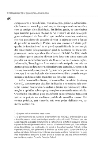 68
SISTEMAS PÚBLICOS DE COMUNICAÇÃO NO MUNDO
campos como a radiodifusão, comunicações, gerência, administra-
ção financeira, tecnologia, cultura, ou áreas que tenham interface
com os serviços de radiodifusão. Em linhas gerais, os conselheiros
(que também podemos chamar de “diretores”) são indicados pelo
governador-geral da Austrália3
, que também nomeia o presidente
e o vice-presidente do conselho diretor (o primeiro com a função
de presidir as reuniões). Porém, um dos diretores é eleito pelo
quadro de funcionários4
. A lei prevê a possibilidade de destituição
dos conselheiros pelo governador-geral da Austrália por mau com-
portamento ou incapacidade física/mental. O ABC Act 1983 ainda
estabelece que o conselho diretor deve levar em conta eventuais
pedidos ou encaminhamentos do Ministério das Comunicações,
Informação, Tecnologia e Arte, embora não estipule que tais su-
gestões/pedidos devam ser necessariamente acatados. Do ponto de
vista operacional, a corporação é gerenciada por um diretor execu-
tivo, que é responsável pela administração cotidiana de toda a orga-
nização e indicado pelos membros do conselho diretor.
Além do conselho diretor, há o conselho consultivo (Advisory
Council), composto por cidadãos indicados e nomeados pelo con-
selho diretor. Sua função é auxiliar o diretor executivo com infor-
mações e opiniões sobre a programação e o conteúdo transmitido.
O conselho consultivo pode manifestar ou recomendar temas por
iniciativa própria ou mediante pedido do conselho diretor. Em
termos práticos, esse conselho não tem poder deliberativo, so-
mente consultivo.
3. Que pode indicar entre cinco e sete nomes.
4. O governador-geral da Austrália é o representante da monarquia britânica (com a qual
a Austrália preserva historicamente alguns vínculos políticos formais). É indicado pelo mo-
narca mediante aprovação do Parlamento e é oﬁcialmente o chefe do executivo, embora
o poder de fato esteja concentrado na mão do primeiro-ministro do país. Exercendo po-
deres diplomáticos e de moderação, ele preside o Conselho Executivo Federal e indica
o primeiro-ministro, que geralmente é escolhido de acordo com a conjuntura de forças
político-partidárias do Parlamento. Embora o governador-geral seja “oﬁcialmente” o cargo
mais importante do executivo, o poder prático é exercido de fato pelo primeiro-ministro,
que também compõe o Conselho Executivo Federal.
SPCM_Cap01a04.indd 68SPCM_Cap01a04.indd 68 4/27/09 5:23:33 PM4/27/09 5:23:33 PM
 