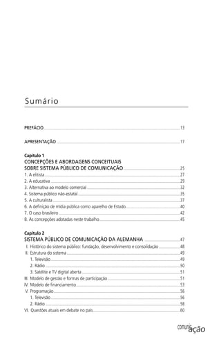 PREFÁCIO.......................................................................................................................................13
APRESENTAÇÃO ..........................................................................................................................17
Capítulo 1
CONCEPÇÕES E ABORDAGENS CONCEITUAIS
SOBRE SISTEMA PÚBLICO DE COMUNICAÇÃO........................................................25
1. A elitista......................................................................................................................................27
2. A educativa ................................................................................................................................29
3. Alternativa ao modelo comercial ............................................................................................32
4. Sistema público não-estatal.....................................................................................................35
5. A culturalista..............................................................................................................................37
6. A deﬁnição de mídia pública como aparelho de Estado......................................................40
7. O caso brasileiro ........................................................................................................................42
8. As concepções adotadas neste trabalho................................................................................45
Capítulo 2
SISTEMA PÚBLICO DE COMUNICAÇÃO DA ALEMANHA ...................................47
I. Histórico do sistema público: fundação, desenvolvimento e consolidação .....................48
II. Estrutura do sistema ................................................................................................................49
1. Televisão................................................................................................................................49
2. Rádio .....................................................................................................................................50
3. Satélite e TV digital aberta .................................................................................................51
III. Modelo de gestão e formas de participação........................................................................51
IV. Modelo de ﬁnanciamento.......................................................................................................53
V. Programação.............................................................................................................................56
1. Televisão................................................................................................................................56
2. Rádio .....................................................................................................................................58
VI. Questões atuais em debate no país......................................................................................60
Sumário
comunicação
SPCM_Abre001a018.indd 7SPCM_Abre001a018.indd 7 4/27/09 5:22:27 PM4/27/09 5:22:27 PM
 