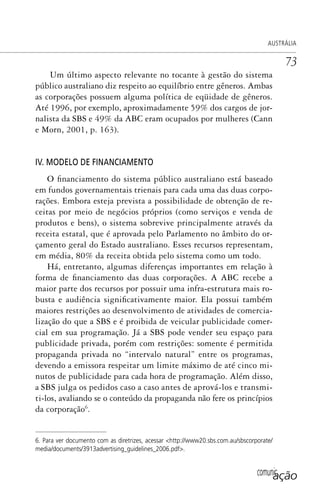 comunicação
AUSTRÁLIA
73
Um último aspecto relevante no tocante à gestão do sistema
público australiano diz respeito ao equilíbrio entre gêneros. Ambas
as corporações possuem alguma política de eqüidade de gêneros.
Até 1996, por exemplo, aproximadamente 59% dos cargos de jor-
nalista da SBS e 49% da ABC eram ocupados por mulheres (Cann
e Morn, 2001, p. 163).
IV. MODELO DE FINANCIAMENTO
O financiamento do sistema público australiano está baseado
em fundos governamentais trienais para cada uma das duas corpo-
rações. Embora esteja prevista a possibilidade de obtenção de re-
ceitas por meio de negócios próprios (como serviços e venda de
produtos e bens), o sistema sobrevive principalmente através da
receita estatal, que é aprovada pelo Parlamento no âmbito do or-
çamento geral do Estado australiano. Esses recursos representam,
em média, 80% da receita obtida pelo sistema como um todo.
Há, entretanto, algumas diferenças importantes em relação à
forma de financiamento das duas corporações. A ABC recebe a
maior parte dos recursos por possuir uma infra-estrutura mais ro-
busta e audiência significativamente maior. Ela possui também
maiores restrições ao desenvolvimento de atividades de comercia-
lização do que a SBS e é proibida de veicular publicidade comer-
cial em sua programação. Já a SBS pode vender seu espaço para
publicidade privada, porém com restrições: somente é permitida
propaganda privada no “intervalo natural” entre os programas,
devendo a emissora respeitar um limite máximo de até cinco mi-
nutos de publicidade para cada hora de programação. Além disso,
a SBS julga os pedidos caso a caso antes de aprová-los e transmi-
ti-los, avaliando se o conteúdo da propaganda não fere os princípios
da corporação6
.
6. Para ver documento com as diretrizes, acessar <http://www20.sbs.com.au/sbscorporate/
media/documents/3913advertising_guidelines_2006.pdf>.
SPCM_Cap01a04.indd 73SPCM_Cap01a04.indd 73 4/27/09 5:23:34 PM4/27/09 5:23:34 PM
 