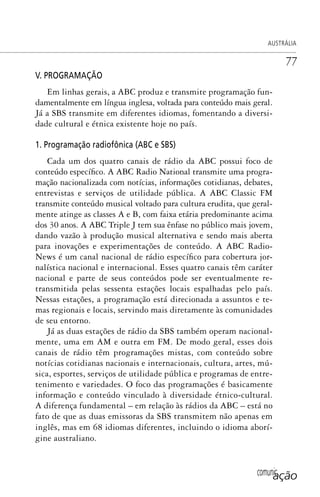 comunicação
AUSTRÁLIA
77
V. PROGRAMAÇÃO
Em linhas gerais, a ABC produz e transmite programação fun-
damentalmente em língua inglesa, voltada para conteúdo mais geral.
Já a SBS transmite em diferentes idiomas, fomentando a diversi-
dade cultural e étnica existente hoje no país.
1. Programação radiofônica (ABC e SBS)
Cada um dos quatro canais de rádio da ABC possui foco de
conteúdo específico. A ABC Radio National transmite uma progra-
mação nacionalizada com notícias, informações cotidianas, debates,
entrevistas e serviços de utilidade pública. A ABC Classic FM
transmite conteúdo musical voltado para cultura erudita, que geral-
mente atinge as classes A e B, com faixa etária predominante acima
dos 30 anos. A ABC Triple J tem sua ênfase no público mais jovem,
dando vazão à produção musical alternativa e sendo mais aberta
para inovações e experimentações de conteúdo. A ABC Radio-
News é um canal nacional de rádio específico para cobertura jor-
nalística nacional e internacional. Esses quatro canais têm caráter
nacional e parte de seus conteúdos pode ser eventualmente re-
transmitida pelas sessenta estações locais espalhadas pelo país.
Nessas estações, a programação está direcionada a assuntos e te-
mas regionais e locais, servindo mais diretamente às comunidades
de seu entorno.
Já as duas estações de rádio da SBS também operam nacional-
mente, uma em AM e outra em FM. De modo geral, esses dois
canais de rádio têm programações mistas, com conteúdo sobre
notícias cotidianas nacionais e internacionais, cultura, artes, mú-
sica, esportes, serviços de utilidade pública e programas de entre-
tenimento e variedades. O foco das programações é basicamente
informação e conteúdo vinculado à diversidade étnico-cultural.
A diferença fundamental – em relação às rádios da ABC – está no
fato de que as duas emissoras da SBS transmitem não apenas em
inglês, mas em 68 idiomas diferentes, incluindo o idioma aborí-
gine australiano.
SPCM_Cap01a04.indd 77SPCM_Cap01a04.indd 77 4/27/09 5:23:36 PM4/27/09 5:23:36 PM
 
