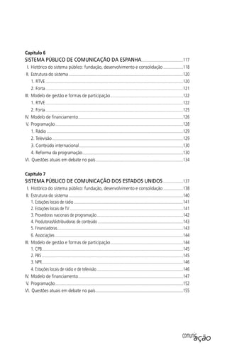 Capítulo 6
SISTEMA PÚBLICO DE COMUNICAÇÃO DA ESPANHA........................................117
I. Histórico do sistema público: fundação, desenvolvimento e consolidação ...................118
II. Estrutura do sistema ..............................................................................................................120
1. RTVE ....................................................................................................................................120
2. Forta ....................................................................................................................................121
III. Modelo de gestão e formas de participação......................................................................122
1. RTVE ....................................................................................................................................122
2. Forta ....................................................................................................................................125
IV. Modelo de ﬁnanciamento.....................................................................................................126
V. Programação...........................................................................................................................128
1. Rádio ...................................................................................................................................129
2. Televisão..............................................................................................................................129
3. Conteúdo internacional....................................................................................................130
4. Reforma da programação.................................................................................................130
VI. Questões atuais em debate no país....................................................................................134
Capítulo 7
SISTEMA PÚBLICO DE COMUNICAÇÃO DOS ESTADOS UNIDOS ...................137
I. Histórico do sistema público: fundação, desenvolvimento e consolidação ...................138
II. Estrutura do sistema ..............................................................................................................140
1. Estações locais de rádio .........................................................................................................141
2. Estações locais de TV.............................................................................................................141
3. Provedoras nacionais de programação...................................................................................142
4. Produtoras/distribuidoras de conteúdo ..................................................................................143
5. Financiadoras.........................................................................................................................143
6. Associações ...........................................................................................................................144
III. Modelo de gestão e formas de participação......................................................................144
1. CPB........................................................................................................................................145
2. PBS........................................................................................................................................145
3. NPR........................................................................................................................................146
4. Estações locais de rádio e de televisão...................................................................................146
IV. Modelo de ﬁnanciamento.....................................................................................................147
V. Programação...........................................................................................................................152
VI. Questões atuais em debate no país....................................................................................155
comunicação
SPCM_Abre001a018.indd 9SPCM_Abre001a018.indd 9 4/27/09 5:22:27 PM4/27/09 5:22:27 PM
 