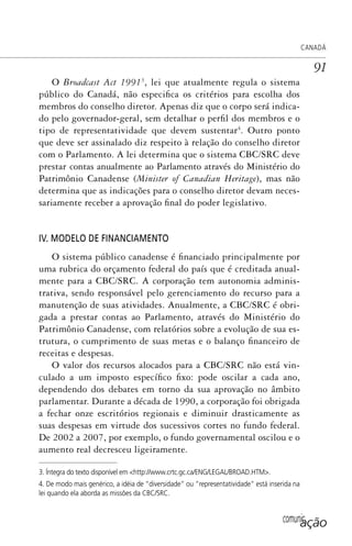 comunicação
CANADÁ
91
O Broadcast Act 19913
, lei que atualmente regula o sistema
público do Canadá, não especifica os critérios para escolha dos
membros do conselho diretor. Apenas diz que o corpo será indica-
do pelo governador-geral, sem detalhar o perfil dos membros e o
tipo de representatividade que devem sustentar4
. Outro ponto
que deve ser assinalado diz respeito à relação do conselho diretor
com o Parlamento. A lei determina que o sistema CBC/SRC deve
prestar contas anualmente ao Parlamento através do Ministério do
Patrimônio Canadense (Minister of Canadian Heritage), mas não
determina que as indicações para o conselho diretor devam neces-
sariamente receber a aprovação final do poder legislativo.
IV. MODELO DE FINANCIAMENTO
O sistema público canadense é financiado principalmente por
uma rubrica do orçamento federal do país que é creditada anual-
mente para a CBC/SRC. A corporação tem autonomia adminis-
trativa, sendo responsável pelo gerenciamento do recurso para a
manutenção de suas atividades. Anualmente, a CBC/SRC é obri-
gada a prestar contas ao Parlamento, através do Ministério do
Patrimônio Canadense, com relatórios sobre a evolução de sua es-
trutura, o cumprimento de suas metas e o balanço financeiro de
receitas e despesas.
O valor dos recursos alocados para a CBC/SRC não está vin-
culado a um imposto específico fixo: pode oscilar a cada ano,
dependendo dos debates em torno da sua aprovação no âmbito
parlamentar. Durante a década de 1990, a corporação foi obrigada
a fechar onze escritórios regionais e diminuir drasticamente as
suas despesas em virtude dos sucessivos cortes no fundo federal.
De 2002 a 2007, por exemplo, o fundo governamental oscilou e o
aumento real decresceu ligeiramente.
3. Íntegra do texto disponível em <http://www.crtc.gc.ca/ENG/LEGAL/BROAD.HTM>.
4. De modo mais genérico, a idéia de “diversidade” ou “representatividade” está inserida na
lei quando ela aborda as missões da CBC/SRC.
SPCM_Cap01a04.indd 91SPCM_Cap01a04.indd 91 4/27/09 5:23:39 PM4/27/09 5:23:39 PM
 