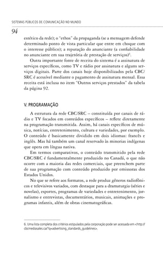 94
SISTEMAS PÚBLICOS DE COMUNICAÇÃO NO MUNDO
estético da rede); o “ethos” da propaganda (se a mensagem defende
determinado ponto de vista particular que entre em choque com
o interesse público); a reputação do anunciante (a confiabilidade
no anunciante em sua trajetória de prestação de serviços)6
.
Outra importante fonte de receita do sistema é a assinatura de
serviços específicos, como TV e rádio por assinatura e alguns ser-
viços digitais. Parte dos canais hoje disponibilizados pela CBC/
SRC é acessível mediante o pagamento de assinatura mensal. Essa
receita está inclusa no item “Outros serviços prestados” da tabela
da página 92.
V. PROGRAMAÇÃO
A estrutura da rede CBC/SRC – constituída por canais de rá-
dio e TV focados em conteúdos específicos – reflete diretamente
na programação transmitida. Assim, há canais específicos de mú-
sica, notícias, entretenimento, cultura e variedades, por exemplo.
O conteúdo é basicamente dividido em dois idiomas: francês e
inglês. Mas há também um canal reservado às minorias indígenas
que opera em língua nativa.
Em termos comparativos, o conteúdo transmitido pela rede
CBC/SRC é fundamentalmente produzido no Canadá, o que não
ocorre com a maioria das redes comerciais, que preenchem parte
de sua programação com conteúdo produzido por emissoras dos
Estados Unidos.
No que se refere aos formatos, a rede produz gêneros radiofôni-
cos e televisivos variados, com destaque para a dramaturgia (séries e
novelas), esportes, programas de variedades e entretenimento, jor-
nalismo e entrevistas, documentários, musicais, animações e pro-
gramas infantis, além de obras cinematográficas.
6. Uma lista completa dos critérios estipulados pela corporação pode ser acessada em <http://
cbcmediasales.ca/?q=advertising_standards_guidelines>.
SPCM_Cap01a04.indd 94SPCM_Cap01a04.indd 94 4/27/09 5:23:40 PM4/27/09 5:23:40 PM
 