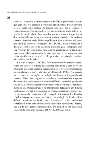 96
SISTEMAS PÚBLICOS DE COMUNICAÇÃO NO MUNDO
analistas, o modelo de financiamento da CBC é problemático por-
que está sujeito a pressões e cortes governamentais. Paralelamente
a isso, parte significativa da receita que sustenta o sistema é
gerada da comercialização de serviços e produtos, incluindo a in-
serção de publicidade. Para aqueles que defendem a importância
dos meios públicos de comunicação, seria necessário reformular o
sistema, investir mais dinheiro público e diminuir (ou até mes-
mo proibir) posturas comerciais da CBC/SRC (que é obrigada a
disputar com o mercado recursos privados para complementar
sua receita). Inversamente, para outros analistas, o contribuinte
paga caro pela manutenção do sistema, que seria, segundo essa
visão, similar ao serviço oferecido pelo sistema privado e, assim,
não teria razão de existir.
Embora o sistema CBC/SRC funcione com infra-estrutura ope-
rante em todo o território continental canadense e com nível de
produção nacional bastante satisfatório, os cortes orçamentários,
principalmente a partir do final de década de 1980, têm gerado
incertezas e preocupações em relação aos limites e à expansão do
sistema. Além disso, alguns setores da corporação enfrentam pesa-
da concorrência das empresas de radiodifusão comercial, perdendo
audiência e sofrendo questionamentos sobre o seu papel. Tal fenô-
meno se dá principalmente na transmissão televisiva em língua
inglesa, em que há um ambiente de mercado altamente competiti-
vo por causa da concorrência de conteúdo importado dos Estados
Unidos. No tocante a essa questão, a reformulação da lei de radio-
difusão canadense em 1991, com o Broadcast Act 1991, estipulou
critérios e limites para a veiculação de conteúdo estrangeiro. Porém,
isso ainda não gerou, efetivamente, um equilíbrio de audiência
em prol da produção nacional (O’Neill, 2006, p. 180).
SPCM_Cap01a04.indd 96SPCM_Cap01a04.indd 96 4/27/09 5:23:41 PM4/27/09 5:23:41 PM
 