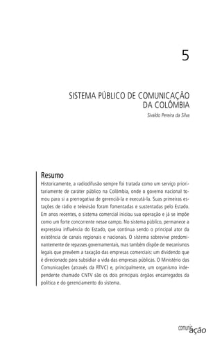 comunicação
Resumo
Historicamente, a radiodifusão sempre foi tratada como um serviço priori-
tariamente de caráter público na Colômbia, onde o governo nacional to-
mou para si a prerrogativa de gerenciá-la e executá-la. Suas primeiras es-
tações de rádio e televisão foram fomentadas e sustentadas pelo Estado.
Em anos recentes, o sistema comercial iniciou sua operação e já se impõe
como um forte concorrente nesse campo. No sistema público, permanece a
expressiva influência do Estado, que continua sendo o principal ator da
existência de canais regionais e nacionais. O sistema sobrevive predomi-
nantemente de repasses governamentais, mas também dispõe de mecanismos
legais que prevêem a taxação das empresas comerciais: um dividendo que
é direcionado para subsidiar a vida das empresas públicas. O Ministério das
Comunicações (através da RTVC) e, principalmente, um organismo inde-
pendente chamado CNTV são os dois principais órgãos encarregados da
política e do gerenciamento do sistema.
5
SISTEMA PÚBLICO DE COMUNICAÇÃO
DA COLÔMBIA
Sivaldo Pereira da Silva
SPCM_Cap05a11.indd 97SPCM_Cap05a11.indd 97 4/27/09 5:25:27 PM4/27/09 5:25:27 PM
 