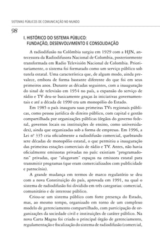 98
SISTEMAS PÚBLICOS DE COMUNICAÇÃO NO MUNDO
I. HISTÓRICO DO SISTEMA PÚBLICO:
FUNDAÇÃO, DESENVOLVIMENTO E CONSOLIDAÇÃO
A radiodifusão na Colômbia surgiu em 1929 com a HJN, an-
tecessora da Radiodifusora Nacional de Colombia, posteriormente
transformada em Radio Televisión Nacional de Colombia. Priori-
tariamente, o sistema foi formatado como um serviço público sob
tutela estatal. Uma característica que, de algum modo, ainda pre-
valece, embora de forma bastante diferente do que foi em seus
primeiros anos. Durante as décadas seguintes, com a inauguração
do sinal de televisão em 1954 no país, a expansão do serviço de
rádio e TV deu-se basicamente graças às iniciativas governamen-
tais e até a década de 1990 era um monopólio do Estado.
Em 1985 o país inaugura suas primeiras TVs regionais públi-
cas, como pessoa jurídica de direito público, com capital e gestão
compartilhada por organizações públicas (órgãos do governo fede-
ral, governos locais ou instituições de ensino, como universida-
des), ainda que organizadas sob a forma de empresas. Em 1996, a
Lei nº. 335 cria oficialmente a radiodifusão comercial, quebrando
sete décadas de monopólio estatal, o que permitiu a inauguração
das primeiras estações comerciais de rádio e TV. Antes, não havia
oficialmente emissoras privadas no país: existiam “programado-
ras” privadas, que “alugavam” espaços na emissora estatal para
transmitir programas (que eram comercializados com publicidade
e patrocínio).
A grande mudança em termos de marco regulatório se deu
com a nova Constituição do país, aprovada em 1991, na qual o
sistema de radiodifusão foi dividido em três categorias: comercial,
comunitário e de interesse público.
Criou-se um sistema público com forte presença do Estado,
mas, ao mesmo tempo, organizado em torno de um complexo
modelo de gerenciamento compartilhado, com participação de or-
ganizações da sociedade civil e instituições de caráter público. Na
nova Carta Magna foi criado o principal órgão de gerenciamento,
regulamentação e fiscalização do sistema de radiodifusão (comercial,
SPCM_Cap05a11.indd 98SPCM_Cap05a11.indd 98 4/27/09 5:25:28 PM4/27/09 5:25:28 PM
 