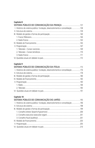 Capítulo 8
SISTEMA PÚBLICO DE COMUNICAÇÃO DA FRANÇA .........................................157
I. Histórico do sistema público: fundação, desenvolvimento e consolidação ...................158
II. Estrutura do sistema ..............................................................................................................159
III. Modelo de gestão e formas de participação......................................................................160
1. France Télévisons................................................................................................................160
2. Radio France.......................................................................................................................163
IV. Modelo de ﬁnanciamento.....................................................................................................165
V. Programação...........................................................................................................................167
1. Televisão – Canais nacionais.............................................................................................169
2. Televisão – Canais temáticos............................................................................................170
3. Radio France.......................................................................................................................171
VI. Questões atuais em debate no país.....................................................................................172
Capítulo 9
SISTEMA PÚBLICO DE COMUNICAÇÃO DA ITÁLIA ..............................................175
I. Histórico do sistema público: fundação, desenvolvimento e consolidação ...................176
II. Estrutura do sistema ..............................................................................................................178
III. Modelo de gestão e formas de participação......................................................................180
IV. Modelo de ﬁnanciamento.....................................................................................................182
V. Programação...........................................................................................................................183
1. Rádio ...................................................................................................................................184
2. Televisão..............................................................................................................................185
VI. Questões atuais em debate no país....................................................................................191
Capítulo 10
SISTEMA PÚBLICO DE COMUNICAÇÃO DO JAPÃO..............................................195
I. Histórico do sistema público: fundação, desenvolvimento e consolidação ...................196
II. Estrutura do sistema ..............................................................................................................198
III. Modelo de gestão e formas de participação......................................................................199
1. Conselho diretor (board of governors)...........................................................................200
2. Conselho executivo (executive organ)............................................................................201
3. Conselho ﬁscal (auditory).................................................................................................201
IV. Modelo de ﬁnanciamento.....................................................................................................203
V. Programação...........................................................................................................................205
VI. Questões atuais em debate no país....................................................................................210
SPCM_Abre001a018.indd 10SPCM_Abre001a018.indd 10 4/27/09 5:22:28 PM4/27/09 5:22:28 PM
 