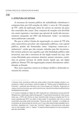 100
SISTEMAS PÚBLICOS DE COMUNICAÇÃO NO MUNDO
II. ESTRUTURA DO SISTEMA
A estrutura do sistema público de radiodifusão colombiano é
composta hoje por 636 estações de rádio3
e cerca de 230 estações
de TV4
, além da replicação online de websites na internet de parte
dos conteúdos dos canais. Esse conjunto de estações está dividido
em canais regionais e nacionais que operam de modo não necessa-
riamente integrado: até 2007 não formavam “redes”, no máximo
intercambiavam conteúdo.
No que se refere à forma de organização, os canais de TV têm
uma característica peculiar: são corporações públicas, com capital
público, porém são formatados como “empresas comerciais e
industriais”, ainda que não estejam voltados para fins lucrativos.
Em termos práticos isso significa que têm finalidade pública (não
lucrativa), mas não a estrutura de um órgão estatal (ou seja, têm
certas liberdades para contratar, demitir, assinar contratos, convê-
nios ou prestar serviços de modo menos rígido que um órgão
público). Outras TVs são organizações estatais diretamente subor-
dinadas ao Estado.
Nos itens seguintes tentar-se-á esboçar melhor a dimensão es-
trutural do sistema.
3. Número total, somando-se rádios de caráter público (incluindo estações estatais e uni-
versitárias) e rádios comunitárias, conforme dados do “Políticas para la Radiodifusión en
Colombia”, produzido pelo Ministério das Comunicações da Colômbia. Disponível em
<www.mincomunicaciones.gov.co/mincom/src/user_docs/Archivos/Sectorial/DocPolitica
SectRadiodifusionSon.pdf>.
4. O número é baseado em dados da CNTV. Disponível em <http://www.cntv.org.co/cntv%
5Fbop/servicio_cober/mapa_cobertura/mapa.pdf>. O quantitativo real pode ser maior, já que,
neste caso, a CNTV não informa se nesse montante estão inclusas as estações das TVs na-
cionais operadas pela RTVC (ver tópico 2 desta seção). O quantitativo não inclui os canais
universitários que estão sendo estruturados. Chama-se aqui de “estações” as unidades ad-
ministrativas de retransmissão do sinal de uma TV que cobre determinada localidade (isto é,
escritórios, repetidoras etc.). Canais são “caminhos” lógicos e infra-estruturais onde opera
uma ou mais estações, isto é, o “espaço” no espectro eletromagnético em que as programa-
ções são transmitidas.
SPCM_Cap05a11.indd 100SPCM_Cap05a11.indd 100 4/27/09 5:25:28 PM4/27/09 5:25:28 PM
 