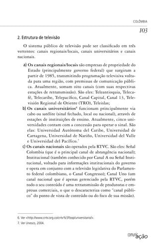 comunicação
COLÔMBIA
103
2. Estrutura de televisão
O sistema público de televisão pode ser classificado em três
vertentes: canais regionais/locais, canais universitários e canais
nacionais.
a) Os canais regionais/locais são empresas de propriedade do
Estado (principalmente governo federal) que surgiram a
partir de 1985, transmitindo programação televisiva volta-
da para uma região, com premissas de comunicação públi-
ca. Atualmente, somam oito canais (com suas respectivas
estações de retransmissão). São eles: Teleantioquia, Teleca-
fé, Telecaribe, Telepacífico, Canal Capital, Canal 13, Tele-
visión Regional de Oriente (TRO), Teleislas;
b) Os canais universitários6
funcionam principalmente via
cabo ou satélite (sinal fechado, local ou nacional), através de
estações de instituições de ensino. Atualmente, cinco uni-
versidades contam com a concessão para operar o sinal. São
elas: Universidad Autónoma del Caribe, Universidad de
Cartagena, Universidad de Nariño, Universidad del Valle
e Universidad del Pacífico.7
c) Os canais nacionais são operados pela RTVC. São eles: Señal
Colombia (que é o principal canal de abrangência nacional);
Institucional (também conhecido por Canal A ou Señal Insti-
tucional, voltado para informações institucionais do governo
e opera em conjunto com a televisão legislativa do Parlamen-
to federal colombiano, o Canal Congresso); Canal Uno (um
canal nacional que é apenas gerenciado pela RTVC, porém
todo o seu conteúdo é uma retransmissão de produtoras e em-
presas comerciais, o que o descaracteriza como “canal públi-
co” do ponto de vista de conteúdo ou do foco de sua missão).
6. Ver <http://www.cntv.org.co/cntv%5Fbop/universitario/>.
7. Ver Unesco, 2004.
SPCM_Cap05a11.indd 103SPCM_Cap05a11.indd 103 4/27/09 5:25:29 PM4/27/09 5:25:29 PM
 