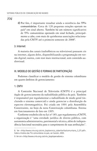104
SISTEMAS PÚBLICOS DE COMUNICAÇÃO NO MUNDO
d) Por fim, é importante ressaltar ainda a existência das TVs
comunitárias. Cerca de 120 pequenas estações operam no
país8
em sinal aberto. Também há um número significativo
de TVs comunitárias operando em sinal fechado, principal-
mente a cabo, com mais de quinhentas associações relaciona-
das pela CNTV até o primeiro semestre de 20089
.
3. Internet
A maioria dos canais (radiofônicos ou televisivos) possuem site
na internet, alguns deles, disponibilizando a programação em ver-
são digital; outros, com teor mais institucional, sem conteúdo au-
diovisual.
III. MODELO DE GESTÃO E FORMAS DE PARTICIPAÇÃO
Podemos classificar o modelo de gestão do sistema colombiano
em quatro âmbitos de gerenciamento:
1. CNTV
A Comisión Nacional de Televisión (CNTV) é o principal
órgão de gerenciamento da radiodifusão pública do país. Também
é responsável por regulamentar a radiodifusão de modo geral (in-
cluindo o sistema comercial) e ainda gerenciar a distribuição do
espectro eletromagnético. Foi criada em 1991 pela Assembléia
Constituinte, no bojo da nova Constituição colombiana. Entrou
em funcionamento de fato em 1995.
Conforme estabelecido na Lei nº. 185, que regulamenta a CNTV,
a organização é “uma entidade jurídica de direito público, com
autonomia administrativa, patrimonial e técnica, além de indepen-
dência funcional necessária para o cumprimento de suas atribuições”.
8. Ver <http://www.cntv.org.co/cntv_bop/servicio_cober/tarifas/comunitaria_3_07.pdf>.
Sobre a história das TVs comunitárias no país, ver Garzón, 2005.
9. Ver em <Hhttp://www.cntv.org.co/cntv_bop/operadoresH>.
SPCM_Cap05a11.indd 104SPCM_Cap05a11.indd 104 4/27/09 5:25:29 PM4/27/09 5:25:29 PM
 