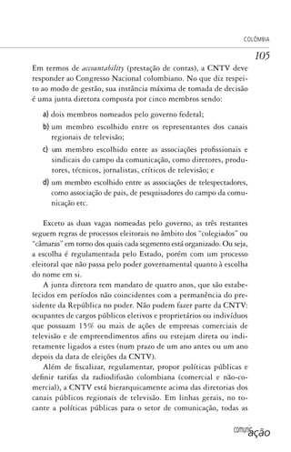 comunicação
COLÔMBIA
105
Em termos de accountability (prestação de contas), a CNTV deve
responder ao Congresso Nacional colombiano. No que diz respei-
to ao modo de gestão, sua instância máxima de tomada de decisão
é uma junta diretora composta por cinco membros sendo:
a) dois membros nomeados pelo governo federal;
b) um membro escolhido entre os representantes dos canais
regionais de televisão;
c) um membro escolhido entre as associações profissionais e
sindicais do campo da comunicação, como diretores, produ-
tores, técnicos, jornalistas, críticos de televisão; e
d) um membro escolhido entre as associações de telespectadores,
como associação de pais, de pesquisadores do campo da comu-
nicação etc.
Exceto as duas vagas nomeadas pelo governo, as três restantes
seguem regras de processos eleitorais no âmbito dos “colegiados” ou
“câmaras” em torno dos quais cada segmento está organizado. Ou seja,
a escolha é regulamentada pelo Estado, porém com um processo
eleitoral que não passa pelo poder governamental quanto à escolha
do nome em si.
A junta diretora tem mandato de quatro anos, que são estabe-
lecidos em períodos não coincidentes com a permanência do pre-
sidente da República no poder. Não podem fazer parte da CNTV:
ocupantes de cargos públicos eletivos e proprietários ou indivíduos
que possuam 15% ou mais de ações de empresas comerciais de
televisão e de empreendimentos afins ou estejam direta ou indi-
retamente ligados a estes (num prazo de um ano antes ou um ano
depois da data de eleições da CNTV).
Além de fiscalizar, regulamentar, propor políticas públicas e
definir tarifas da radiodifusão colombiana (comercial e não-co-
mercial), a CNTV está hierarquicamente acima das diretorias dos
canais públicos regionais de televisão. Em linhas gerais, no to-
cante a políticas públicas para o setor de comunicação, todas as
SPCM_Cap05a11.indd 105SPCM_Cap05a11.indd 105 4/27/09 5:25:30 PM4/27/09 5:25:30 PM
 